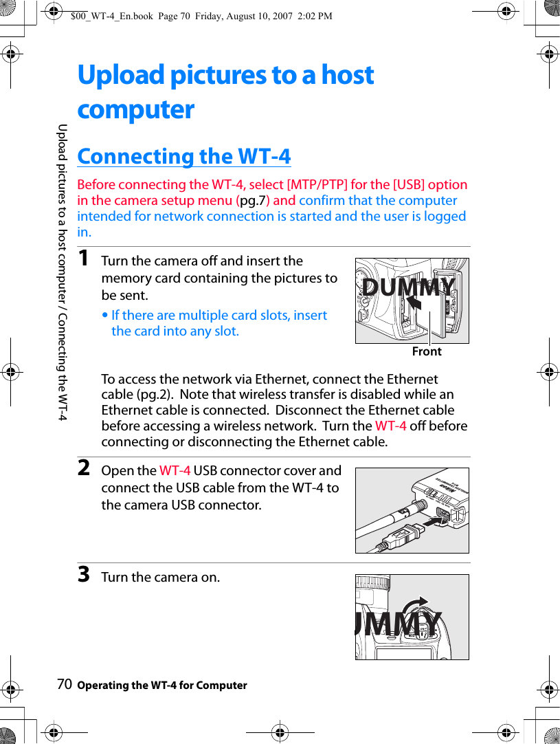 70Upload pictures to a host computer / Connecting the WT-4Operating the WT-4 for ComputerUpload pictures to a host computerConnecting the WT-4Before connecting the WT-4, select [MTP/PTP] for the [USB] option in the camera setup menu (pg.7) and confirm that the computer intended for network connection is started and the user is logged in.1Turn the camera off and insert the memory card containing the pictures to be sent.•If there are multiple card slots, insert the card into any slot.To access the network via Ethernet, connect the Ethernet cable (pg.2).  Note that wireless transfer is disabled while an Ethernet cable is connected.  Disconnect the Ethernet cable before accessing a wireless network.  Turn the WT-4 off before connecting or disconnecting the Ethernet cable.2Open the WT-4 USB connector cover and connect the USB cable from the WT-4 to the camera USB connector.3Turn the camera on.DUMMYFrontUMMY$00_WT-4_En.book  Page 70  Friday, August 10, 2007  2:02 PM