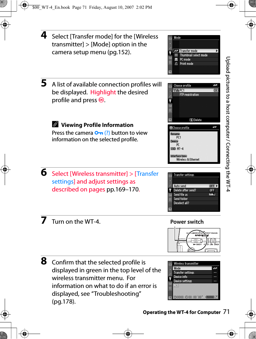 71Upload pictures to a host computer / Connecting the WT-4Operating the WT-4 for Computer4Select [Transfer mode] for the [Wireless transmitter] &gt; [Mode] option in the camera setup menu (pg.152).5A list of available connection profiles will be displayed.  Highlight the desired profile and press J.AViewing Profile InformationPress the camera L (?) button to view information on the selected profile.6Select [Wireless transmitter] &gt; [Transfer settings] and adjust settings as described on pages pp.169–170.7Turn on the WT-4.8Confirm that the selected profile is displayed in green in the top level of the wireless transmitter menu.  For information on what to do if an error is displayed, see “Troubleshooting” (pg.178).Power switch$00_WT-4_En.book  Page 71  Friday, August 10, 2007  2:02 PM