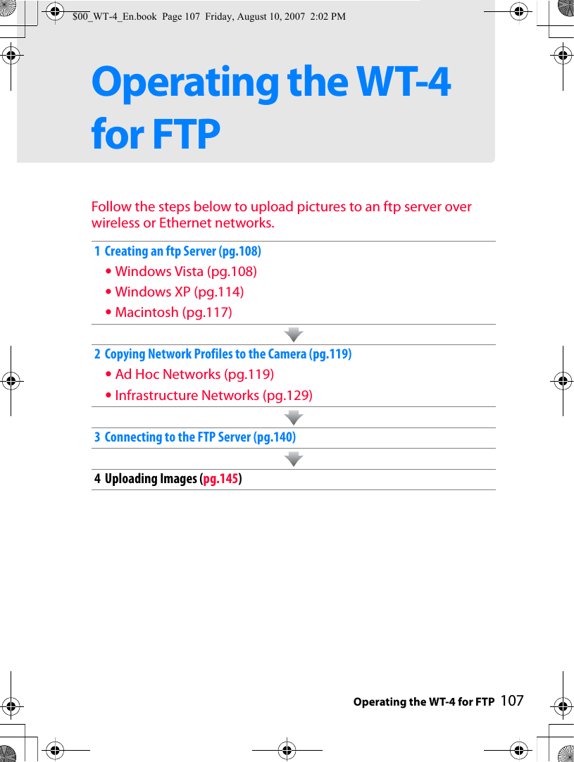 Operating the WT-4 for FTP 107Operating the WT-4 for FTPFollow the steps below to upload pictures to an ftp server over wireless or Ethernet networks.1 Creating an ftp Server (pg.108)•Windows Vista (pg.108)•Windows XP (pg.114)•Macintosh (pg.117)2 Copying Network Profiles to the Camera (pg.119)•Ad Hoc Networks (pg.119)•Infrastructure Networks (pg.129)3 Connecting to the FTP Server (pg.140)4 Uploading Images (pg.145)$00_WT-4_En.book  Page 107  Friday, August 10, 2007  2:02 PM