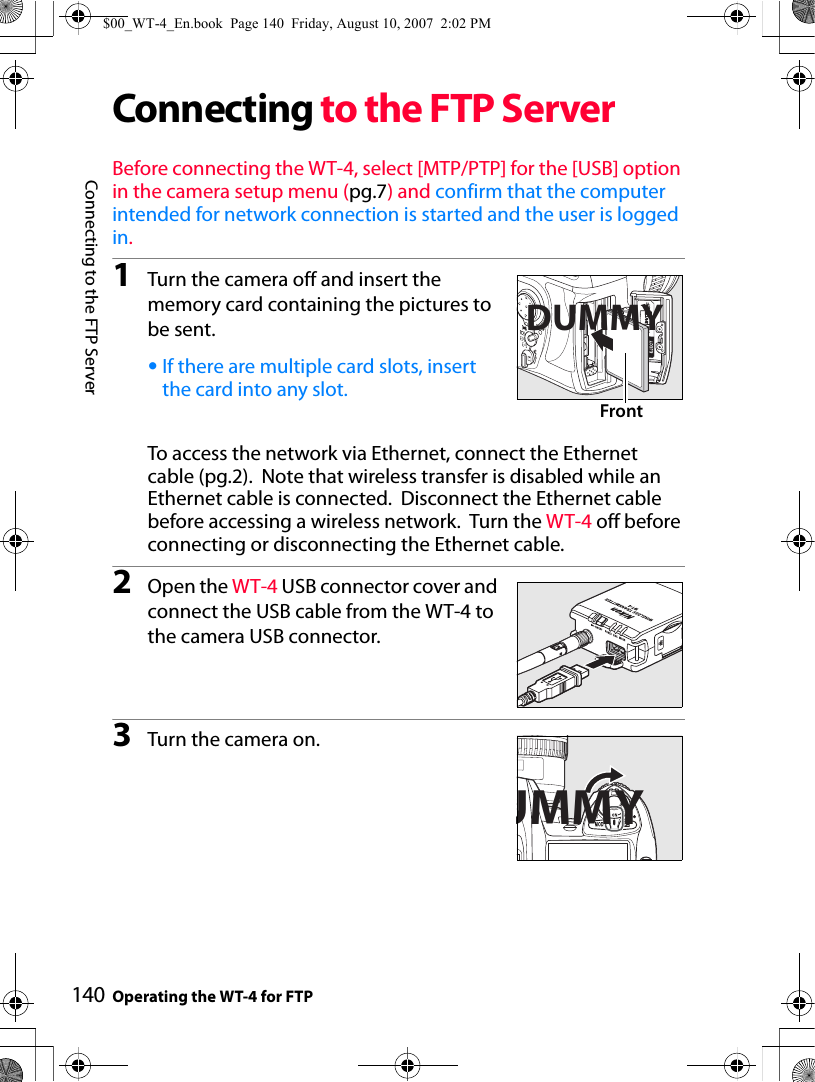 Connecting to the FTP ServerOperating the WT-4 for FTP140Connecting to the FTP ServerBefore connecting the WT-4, select [MTP/PTP] for the [USB] option in the camera setup menu (pg.7) and confirm that the computer intended for network connection is started and the user is logged in.1Turn the camera off and insert the memory card containing the pictures to be sent.•If there are multiple card slots, insert the card into any slot.To access the network via Ethernet, connect the Ethernet cable (pg.2).  Note that wireless transfer is disabled while an Ethernet cable is connected.  Disconnect the Ethernet cable before accessing a wireless network.  Turn the WT-4 off before connecting or disconnecting the Ethernet cable.2Open the WT-4 USB connector cover and connect the USB cable from the WT-4 to the camera USB connector.3Turn the camera on.DUMMYFrontUMMY$00_WT-4_En.book  Page 140  Friday, August 10, 2007  2:02 PM