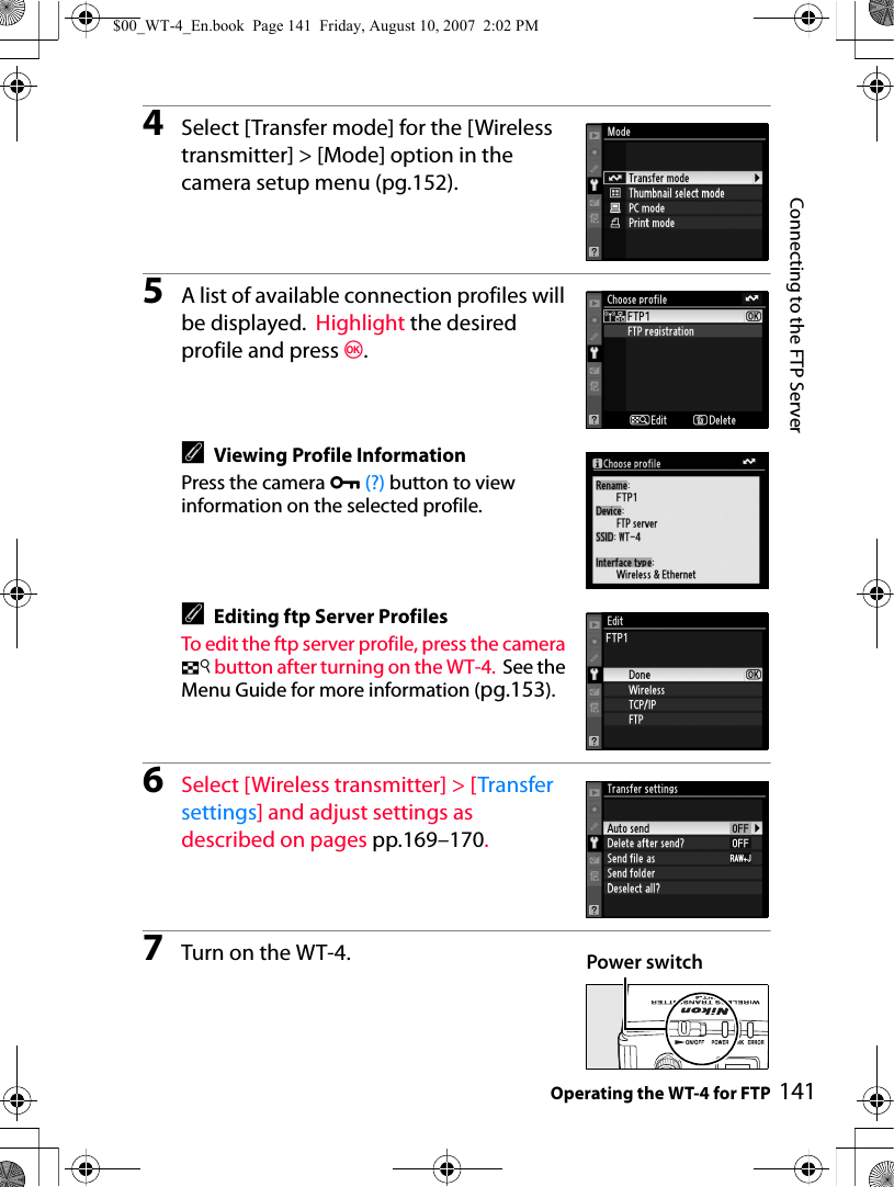 Connecting to the FTP ServerOperating the WT-4 for FTP 1414Select [Transfer mode] for the [Wireless transmitter] &gt; [Mode] option in the camera setup menu (pg.152).5A list of available connection profiles will be displayed.  Highlight the desired profile and press J.AViewing Profile InformationPress the camera L (?) button to view information on the selected profile.AEditing ftp Server ProfilesTo edit the ftp server profile, press the camera N button after turning on the WT-4. See the Menu Guide for more information (pg.153).6Select [Wireless transmitter] &gt; [Transfer settings] and adjust settings as described on pages pp.169–170.7Turn on the WT-4. Power switch$00_WT-4_En.book  Page 141  Friday, August 10, 2007  2:02 PM
