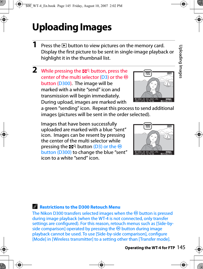 Uploading ImagesOperating the WT-4 for FTP 145Uploading Images1Press the K button to view pictures on the memory card. Display the first picture to be sent in single-image playback or highlight it in the thumbnail list.2While pressing the N button, press the center of the multi selector (D3) or the J button (D300).  The image will be marked with a white “send” icon and transmission will begin immediately. During upload, images are marked with a green “sending” icon.  Repeat this process to send additional images (pictures will be sent in the order selected).Images that have been successfully uploaded are marked with a blue “sent” icon.  Images can be resent by pressing the center of the multi selector while pressing the N button (D3) or the J button (D300) to change the blue “sent” icon to a white “send” icon.ARestrictions to the D300 Retouch MenuThe Nikon D300 transfers selected images when the J button is pressed during image playback (when the WT-4 is not connected, only transfer settings are configured). For this reason, retouch menus such as [Side-by-side comparison] operated by pressing the J button during image playback cannot be used. To use [Side-by-side comparison], configure [Mode] in [Wireless transmitter] to a setting other than [Transfer mode].$00_WT-4_En.book  Page 145  Friday, August 10, 2007  2:02 PM