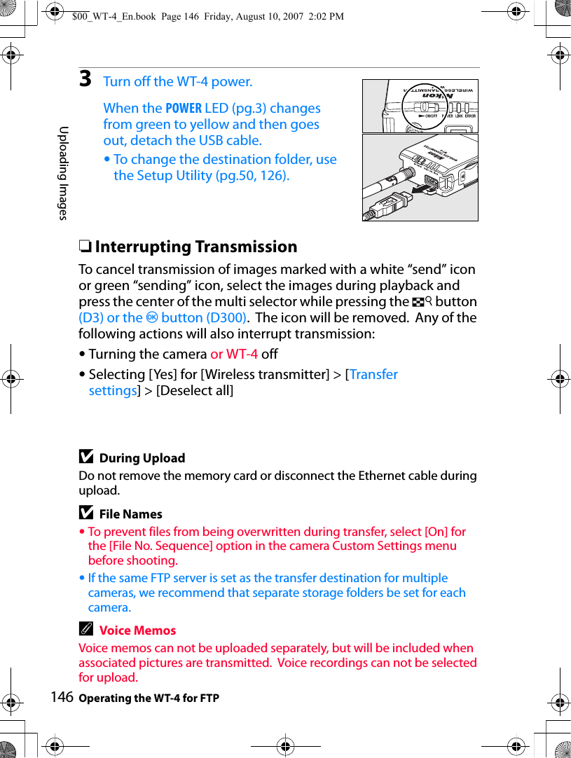 Uploading ImagesOperating the WT-4 for FTP1463Turn off the WT-4 power.When the POWER LED (pg.3) changes from green to yellow and then goes out, detach the USB cable.•To change the destination folder, use the Setup Utility (pg.50, 126).❏Interrupting TransmissionTo cancel transmission of images marked with a white “send” icon or green “sending” icon, select the images during playback and press the center of the multi selector while pressing the N button (D3) or the J button (D300).  The icon will be removed.  Any of the following actions will also interrupt transmission:•Turning the camera or WT-4 off•Selecting [Yes] for [Wireless transmitter] &gt; [Transfer settings] &gt; [Deselect all]DDuring UploadDo not remove the memory card or disconnect the Ethernet cable during upload.DFile Names•To prevent files from being overwritten during transfer, select [On] for the [File No. Sequence] option in the camera Custom Settings menu before shooting.•If the same FTP server is set as the transfer destination for multiple cameras, we recommend that separate storage folders be set for each camera. AVoice MemosVoice memos can not be uploaded separately, but will be included when associated pictures are transmitted.  Voice recordings can not be selected for upload.$00_WT-4_En.book  Page 146  Friday, August 10, 2007  2:02 PM