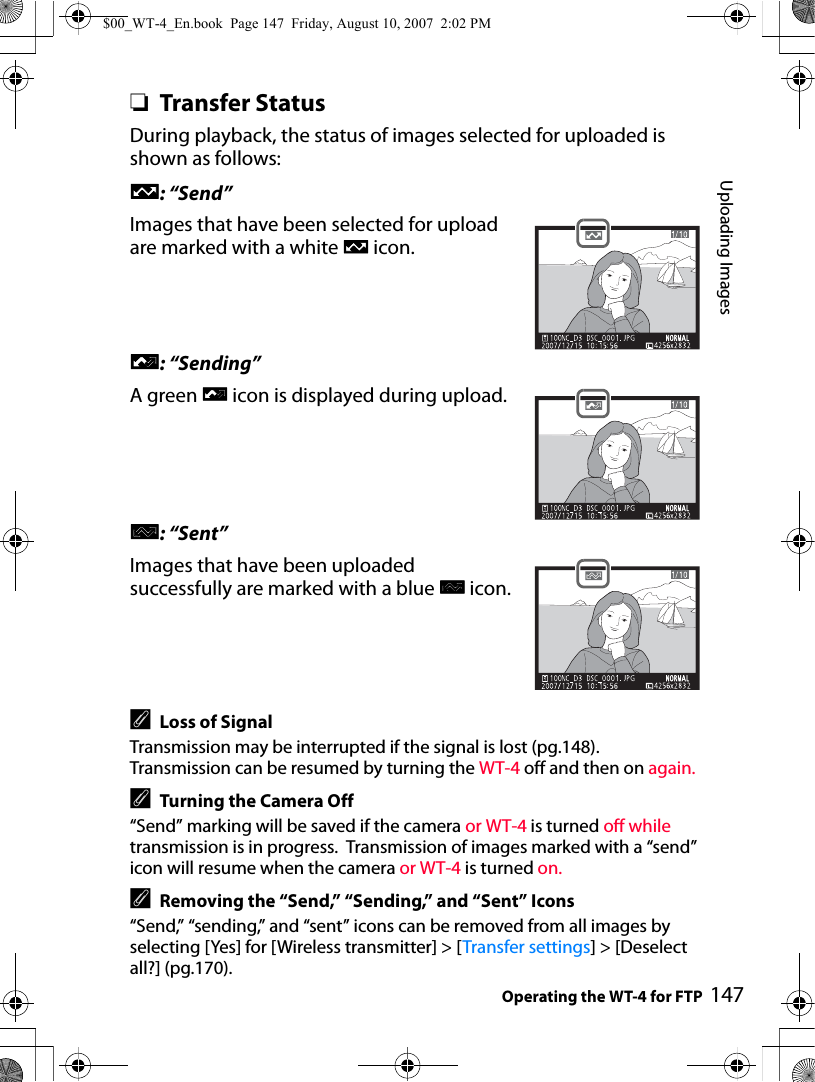 Uploading ImagesOperating the WT-4 for FTP 147❏Transfer StatusDuring playback, the status of images selected for uploaded is shown as follows:a: “Send”Images that have been selected for upload are marked with a white a icon.b: “Sending”A green b icon is displayed during upload.c: “Sent”Images that have been uploaded successfully are marked with a blue c icon.ALoss of SignalTransmission may be interrupted if the signal is lost (pg.148). Transmission can be resumed by turning the WT-4 off and then on again.ATurning the Camera Off“Send” marking will be saved if the camera or WT-4 is turned off while transmission is in progress.  Transmission of images marked with a “send” icon will resume when the camera or WT-4 is turned on.ARemoving the “Send,” “Sending,” and “Sent” Icons“Send,” “sending,” and “sent” icons can be removed from all images by selecting [Yes] for [Wireless transmitter] &gt; [Transfer settings] &gt; [Deselect all?] (pg.170).$00_WT-4_En.book  Page 147  Friday, August 10, 2007  2:02 PM
