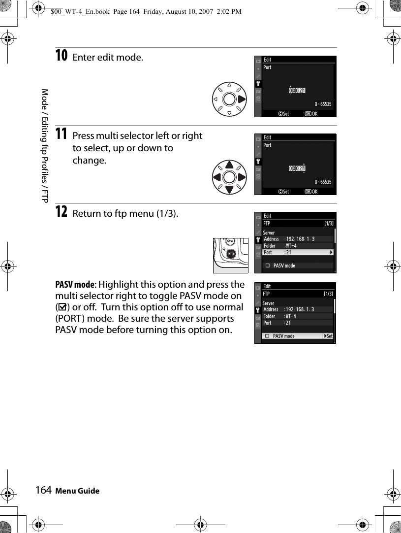 Mode / Editing ftp Profiles / FTPMenu Guide16410Enter edit mode.11Press multi selector left or right to select, up or down to change.12Return to ftp menu (1/3).PASV mode: Highlight this option and press the multi selector right to toggle PASV mode on (M) or off.  Turn this option off to use normal (PORT) mode.  Be sure the server supports PASV mode before turning this option on.$00_WT-4_En.book  Page 164  Friday, August 10, 2007  2:02 PM