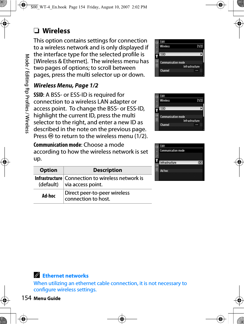 Mode / Editing ftp Profiles / WirelessMenu Guide154❏WirelessThis option contains settings for connection to a wireless network and is only displayed if the interface type for the selected profile is [Wireless &amp; Ethernet].  The wireless menu has two pages of options; to scroll between pages, press the multi selector up or down.Wireless Menu, Page 1/2SSID: A BSS- or ESS-ID is required for connection to a wireless LAN adapter or access point.  To change the BSS- or ESS-ID, highlight the current ID, press the multi selector to the right, and enter a new ID as described in the note on the previous page. Press J to return to the wireless menu (1/2).Communication mode: Choose a mode according to how the wireless network is set up.AEthernet networksWhen utilizing an ethernet cable connection, it is not necessary to configure wireless settings.Option DescriptionInfrastructure (default)Connection to wireless network is via access point.Ad-hoc Direct peer-to-peer wireless connection to host.$00_WT-4_En.book  Page 154  Friday, August 10, 2007  2:02 PM