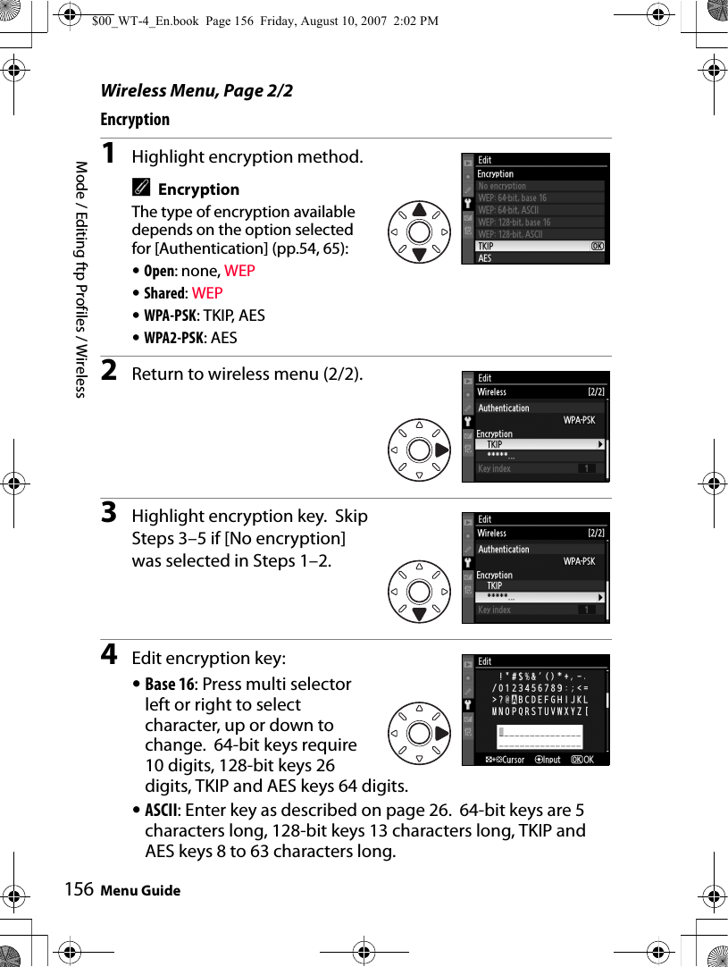 Mode / Editing ftp Profiles / WirelessMenu Guide156Wireless Menu, Page 2/2Encryption1Highlight encryption method.AEncryptionThe type of encryption available depends on the option selected for [Authentication] (pp.54, 65):•Open: none, WEP•Shared: WEP•WPA-PSK: TKIP, AES•WPA2-PSK: AES2Return to wireless menu (2/2).3Highlight encryption key.  Skip Steps 3–5 if [No encryption] was selected in Steps 1–2.4Edit encryption key:•Base 16: Press multi selector left or right to select character, up or down to change. 64-bit keys require 10 digits, 128-bit keys 26 digits, TKIP and AES keys 64 digits.•ASCII: Enter key as described on page 26.  64-bit keys are 5 characters long, 128-bit keys 13 characters long, TKIP and AES keys 8 to 63 characters long.$00_WT-4_En.book  Page 156  Friday, August 10, 2007  2:02 PM