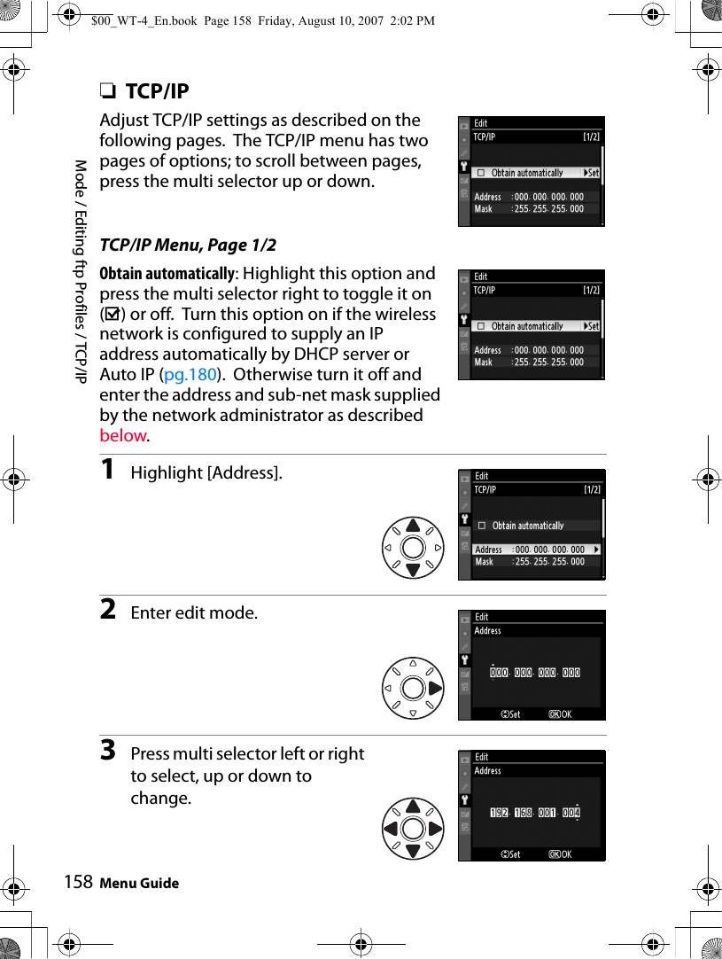 Mode / Editing ftp Profiles / TCP/IPMenu Guide158❏TCP/IPAdjust TCP/IP settings as described on the following pages.  The TCP/IP menu has two pages of options; to scroll between pages, press the multi selector up or down.TCP/IP Menu, Page 1/2Obtain automatically: Highlight this option and press the multi selector right to toggle it on (M) or off.  Turn this option on if the wireless network is configured to supply an IP address automatically by DHCP server or Auto IP (pg.180).  Otherwise turn it off and enter the address and sub-net mask supplied by the network administrator as described below.1Highlight [Address].2Enter edit mode.3Press multi selector left or right to select, up or down to change.$00_WT-4_En.book  Page 158  Friday, August 10, 2007  2:02 PM