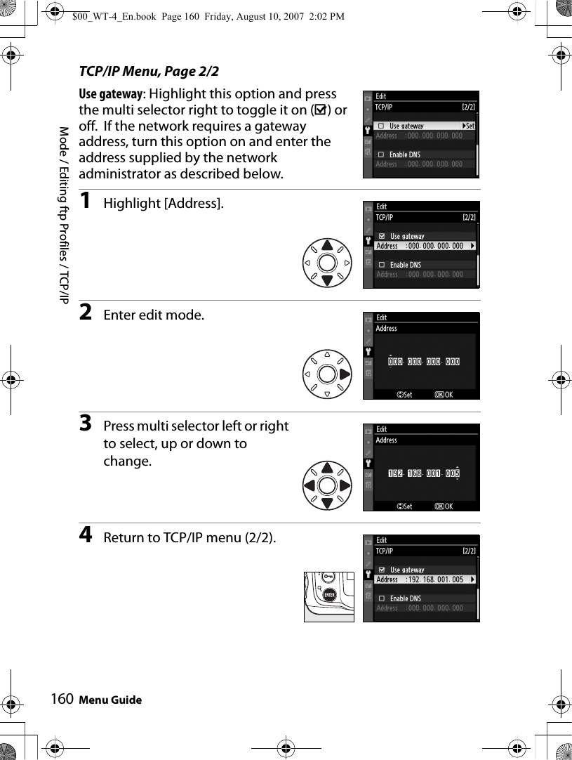 Mode / Editing ftp Profiles / TCP/IPMenu Guide160TCP/IP Menu, Page 2/2Use gateway: Highlight this option and press the multi selector right to toggle it on (M) or off.  If the network requires a gateway address, turn this option on and enter the address supplied by the network administrator as described below.1Highlight [Address].2Enter edit mode.3Press multi selector left or right to select, up or down to change.4Return to TCP/IP menu (2/2).$00_WT-4_En.book  Page 160  Friday, August 10, 2007  2:02 PM