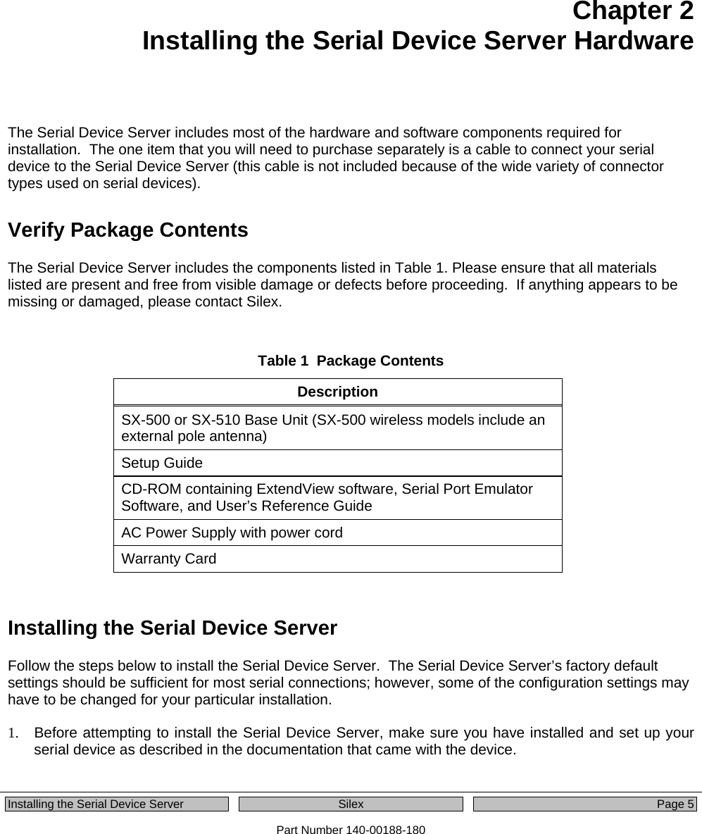  Installing the Serial Device Server  Silex  Page 5 Part Number 140-00188-180  Chapter 2 Installing the Serial Device Server Hardware   The Serial Device Server includes most of the hardware and software components required for installation.  The one item that you will need to purchase separately is a cable to connect your serial device to the Serial Device Server (this cable is not included because of the wide variety of connector types used on serial devices).  Verify Package Contents  The Serial Device Server includes the components listed in Table 1. Please ensure that all materials listed are present and free from visible damage or defects before proceeding.  If anything appears to be missing or damaged, please contact Silex.   Table 1  Package Contents Description SX-500 or SX-510 Base Unit (SX-500 wireless models include an external pole antenna) Setup Guide CD-ROM containing ExtendView software, Serial Port Emulator Software, and User’s Reference Guide AC Power Supply with power cord Warranty Card  Installing the Serial Device Server Follow the steps below to install the Serial Device Server.  The Serial Device Server’s factory default settings should be sufficient for most serial connections; however, some of the configuration settings may have to be changed for your particular installation.    1.  Before attempting to install the Serial Device Server, make sure you have installed and set up your serial device as described in the documentation that came with the device. 