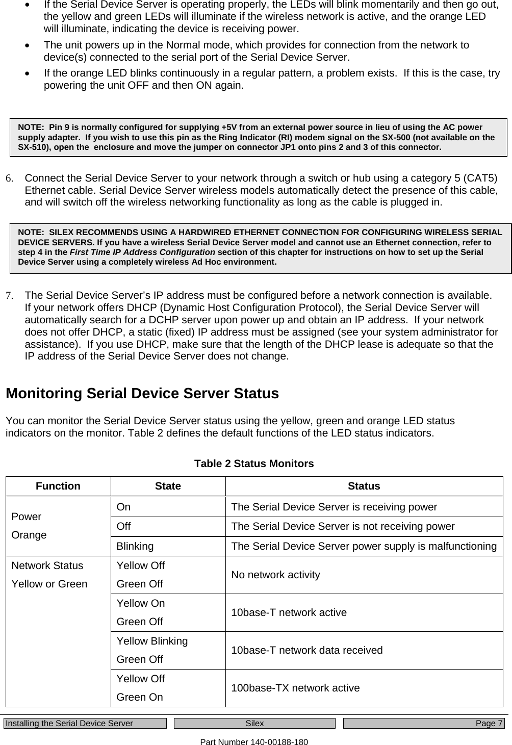  Installing the Serial Device Server  Silex  Page 7 Part Number 140-00188-180 •  If the Serial Device Server is operating properly, the LEDs will blink momentarily and then go out, the yellow and green LEDs will illuminate if the wireless network is active, and the orange LED will illuminate, indicating the device is receiving power. •  The unit powers up in the Normal mode, which provides for connection from the network to device(s) connected to the serial port of the Serial Device Server. •  If the orange LED blinks continuously in a regular pattern, a problem exists.  If this is the case, try powering the unit OFF and then ON again.    .  6.  Connect the Serial Device Server to your network through a switch or hub using a category 5 (CAT5) Ethernet cable. Serial Device Server wireless models automatically detect the presence of this cable, and will switch off the wireless networking functionality as long as the cable is plugged in.  7.  The Serial Device Server’s IP address must be configured before a network connection is available.  If your network offers DHCP (Dynamic Host Configuration Protocol), the Serial Device Server will automatically search for a DCHP server upon power up and obtain an IP address.  If your network does not offer DHCP, a static (fixed) IP address must be assigned (see your system administrator for assistance).  If you use DHCP, make sure that the length of the DHCP lease is adequate so that the IP address of the Serial Device Server does not change. Monitoring Serial Device Server Status   You can monitor the Serial Device Server status using the yellow, green and orange LED status indicators on the monitor. Table 2 defines the default functions of the LED status indicators.  Table 2 Status Monitors  Function State  Status On  The Serial Device Server is receiving power Off  The Serial Device Server is not receiving power Power Orange  Blinking  The Serial Device Server power supply is malfunctioningYellow Off Green Off  No network activity Yellow On Green Off  10base-T network active Yellow Blinking Green Off  10base-T network data received Network Status Yellow or Green Yellow Off Green On  100base-TX network active NOTE:  Pin 9 is normally configured for supplying +5V from an external power source in lieu of using the AC power supply adapter.  If you wish to use this pin as the Ring Indicator (RI) modem signal on the SX-500 (not available on the SX-510), open the  enclosure and move the jumper on connector JP1 onto pins 2 and 3 of this connector. NOTE:  SILEX RECOMMENDS USING A HARDWIRED ETHERNET CONNECTION FOR CONFIGURING WIRELESS SERIAL DEVICE SERVERS. If you have a wireless Serial Device Server model and cannot use an Ethernet connection, refer to step 4 in the First Time IP Address Configuration section of this chapter for instructions on how to set up the Serial Device Server using a completely wireless Ad Hoc environment. 