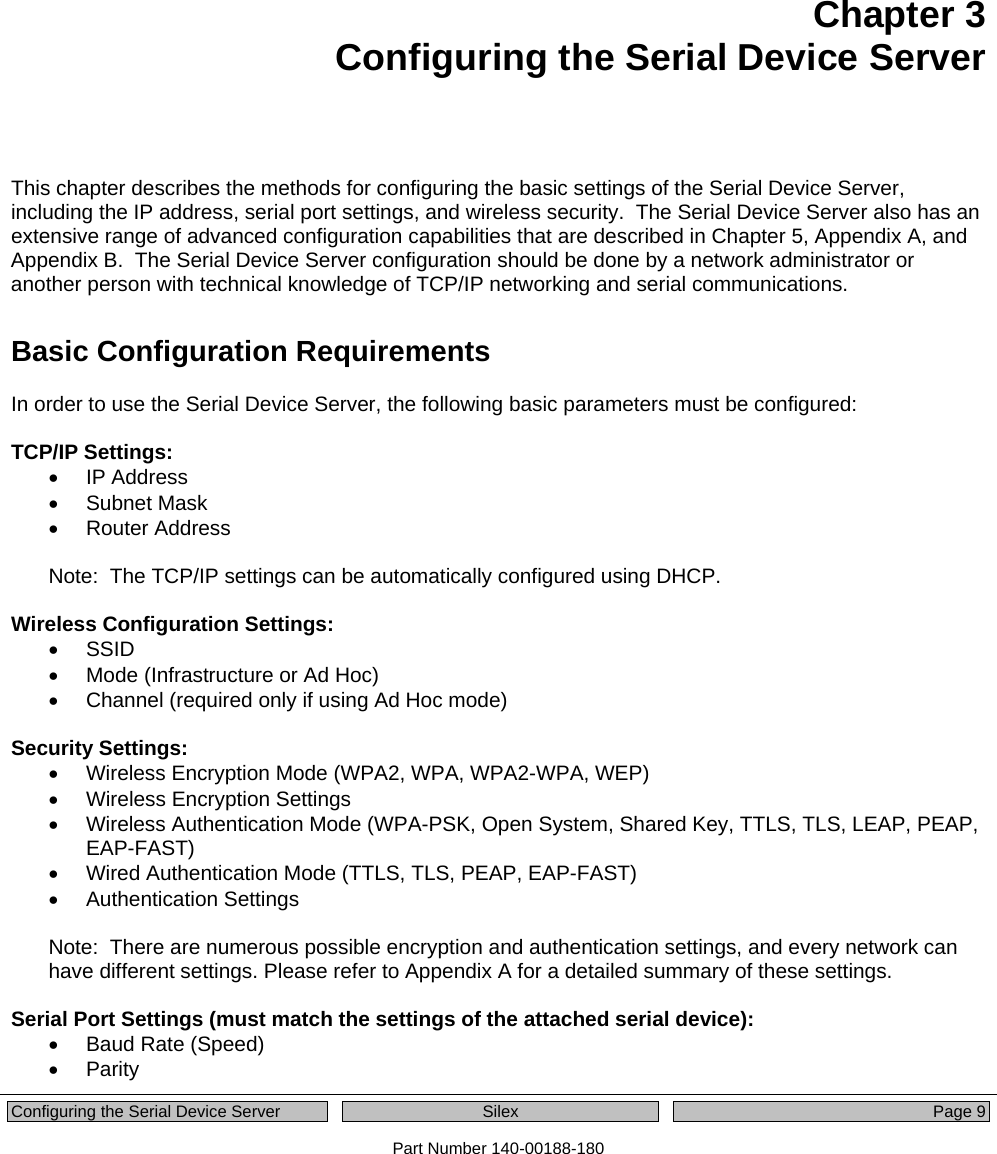  Configuring the Serial Device Server  Silex  Page 9 Part Number 140-00188-180 Chapter 3 Configuring the Serial Device Server   This chapter describes the methods for configuring the basic settings of the Serial Device Server, including the IP address, serial port settings, and wireless security.  The Serial Device Server also has an extensive range of advanced configuration capabilities that are described in Chapter 5, Appendix A, and Appendix B.  The Serial Device Server configuration should be done by a network administrator or another person with technical knowledge of TCP/IP networking and serial communications. Basic Configuration Requirements In order to use the Serial Device Server, the following basic parameters must be configured:  TCP/IP Settings: • IP Address • Subnet Mask • Router Address  Note:  The TCP/IP settings can be automatically configured using DHCP.  Wireless Configuration Settings: • SSID •  Mode (Infrastructure or Ad Hoc) •  Channel (required only if using Ad Hoc mode)  Security Settings: •  Wireless Encryption Mode (WPA2, WPA, WPA2-WPA, WEP) •  Wireless Encryption Settings •  Wireless Authentication Mode (WPA-PSK, Open System, Shared Key, TTLS, TLS, LEAP, PEAP, EAP-FAST) •  Wired Authentication Mode (TTLS, TLS, PEAP, EAP-FAST) • Authentication Settings  Note:  There are numerous possible encryption and authentication settings, and every network can have different settings. Please refer to Appendix A for a detailed summary of these settings.  Serial Port Settings (must match the settings of the attached serial device): • Baud Rate (Speed) • Parity 