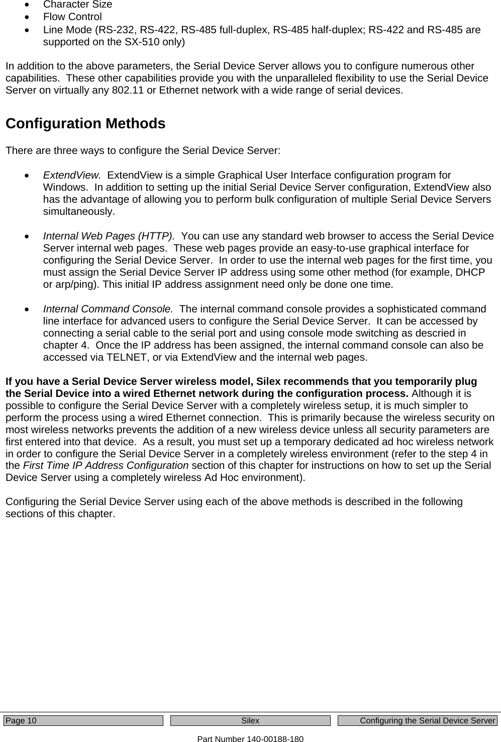  Page 10  Silex  Configuring the Serial Device Server Part Number 140-00188-180 • Character Size • Flow Control •  Line Mode (RS-232, RS-422, RS-485 full-duplex, RS-485 half-duplex; RS-422 and RS-485 are supported on the SX-510 only)  In addition to the above parameters, the Serial Device Server allows you to configure numerous other capabilities.  These other capabilities provide you with the unparalleled flexibility to use the Serial Device Server on virtually any 802.11 or Ethernet network with a wide range of serial devices.   Configuration Methods There are three ways to configure the Serial Device Server:  • ExtendView.  ExtendView is a simple Graphical User Interface configuration program for Windows.  In addition to setting up the initial Serial Device Server configuration, ExtendView also has the advantage of allowing you to perform bulk configuration of multiple Serial Device Servers simultaneously.  • Internal Web Pages (HTTP).  You can use any standard web browser to access the Serial Device Server internal web pages.  These web pages provide an easy-to-use graphical interface for configuring the Serial Device Server.  In order to use the internal web pages for the first time, you must assign the Serial Device Server IP address using some other method (for example, DHCP or arp/ping). This initial IP address assignment need only be done one time.  • Internal Command Console.  The internal command console provides a sophisticated command line interface for advanced users to configure the Serial Device Server.  It can be accessed by connecting a serial cable to the serial port and using console mode switching as descried in chapter 4.  Once the IP address has been assigned, the internal command console can also be accessed via TELNET, or via ExtendView and the internal web pages.    If you have a Serial Device Server wireless model, Silex recommends that you temporarily plug the Serial Device into a wired Ethernet network during the configuration process. Although it is possible to configure the Serial Device Server with a completely wireless setup, it is much simpler to perform the process using a wired Ethernet connection.  This is primarily because the wireless security on most wireless networks prevents the addition of a new wireless device unless all security parameters are first entered into that device.  As a result, you must set up a temporary dedicated ad hoc wireless network in order to configure the Serial Device Server in a completely wireless environment (refer to the step 4 in the First Time IP Address Configuration section of this chapter for instructions on how to set up the Serial Device Server using a completely wireless Ad Hoc environment).  Configuring the Serial Device Server using each of the above methods is described in the following sections of this chapter.     