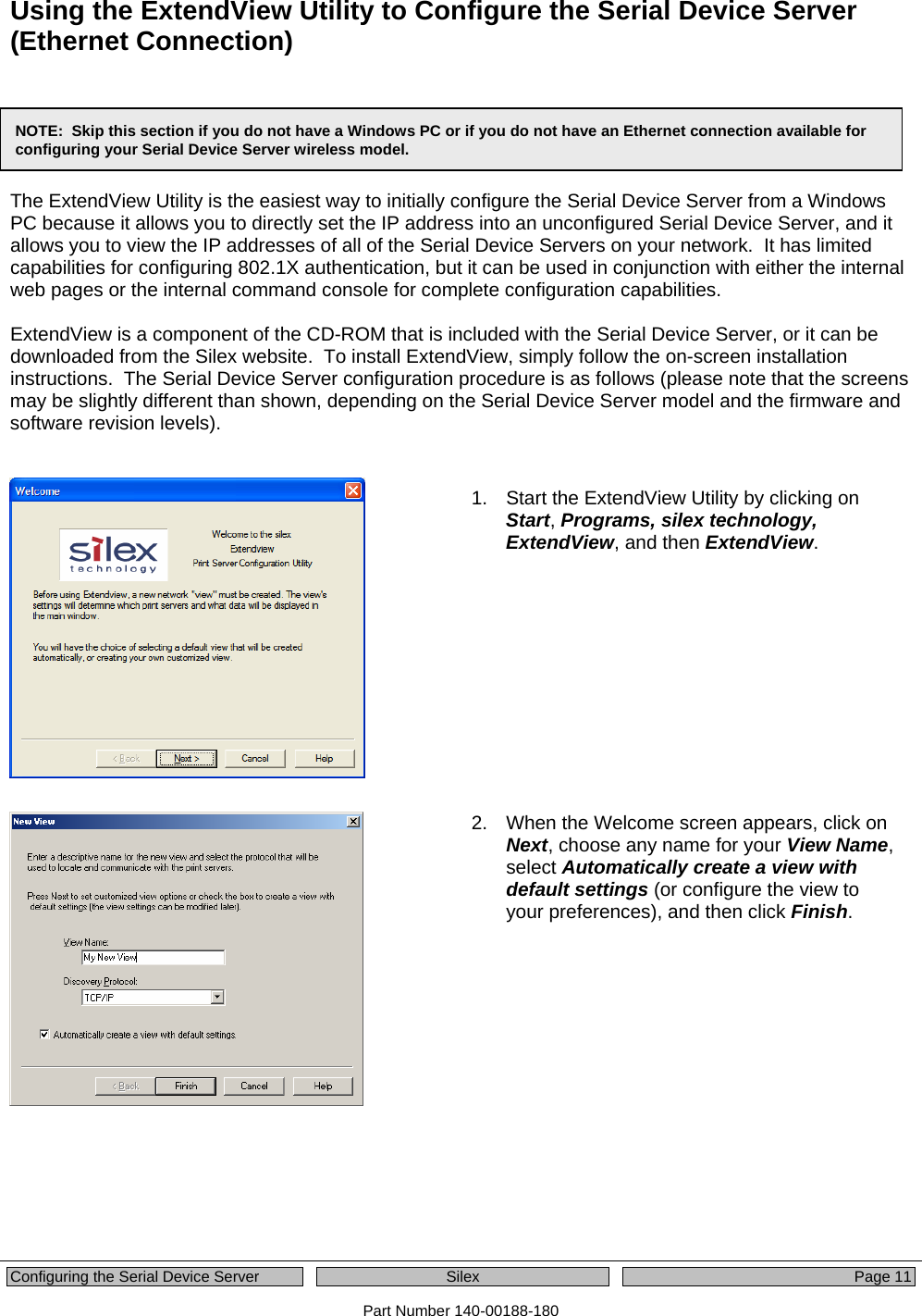  Configuring the Serial Device Server  Silex  Page 11 Part Number 140-00188-180 Using the ExtendView Utility to Configure the Serial Device Server (Ethernet Connection)      The ExtendView Utility is the easiest way to initially configure the Serial Device Server from a Windows PC because it allows you to directly set the IP address into an unconfigured Serial Device Server, and it allows you to view the IP addresses of all of the Serial Device Servers on your network.  It has limited capabilities for configuring 802.1X authentication, but it can be used in conjunction with either the internal web pages or the internal command console for complete configuration capabilities.  ExtendView is a component of the CD-ROM that is included with the Serial Device Server, or it can be downloaded from the Silex website.  To install ExtendView, simply follow the on-screen installation instructions.  The Serial Device Server configuration procedure is as follows (please note that the screens may be slightly different than shown, depending on the Serial Device Server model and the firmware and software revision levels).     1.  Start the ExtendView Utility by clicking on Start, Programs, silex technology, ExtendView, and then ExtendView.     2.  When the Welcome screen appears, click on Next, choose any name for your View Name, select Automatically create a view with default settings (or configure the view to your preferences), and then click Finish.    NOTE:  Skip this section if you do not have a Windows PC or if you do not have an Ethernet connection available for configuring your Serial Device Server wireless model. 