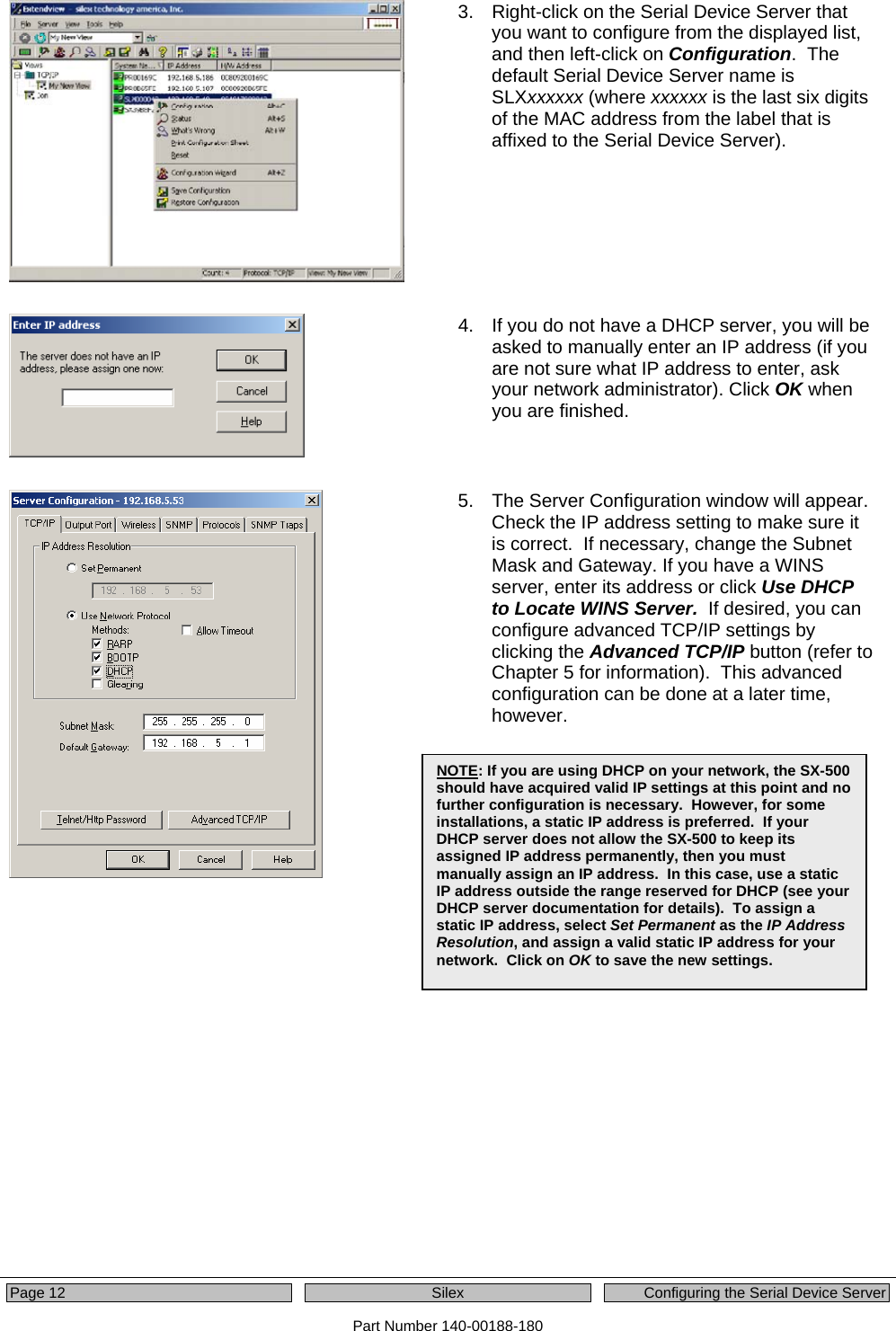  Page 12  Silex  Configuring the Serial Device Server Part Number 140-00188-180  3.  Right-click on the Serial Device Server that you want to configure from the displayed list, and then left-click on Configuration.  The default Serial Device Server name is SLXxxxxxx (where xxxxxx is the last six digits of the MAC address from the label that is affixed to the Serial Device Server).     4.  If you do not have a DHCP server, you will be asked to manually enter an IP address (if you are not sure what IP address to enter, ask your network administrator). Click OK when you are finished.    5.  The Server Configuration window will appear.  Check the IP address setting to make sure it is correct.  If necessary, change the Subnet Mask and Gateway. If you have a WINS server, enter its address or click Use DHCP to Locate WINS Server.  If desired, you can configure advanced TCP/IP settings by clicking the Advanced TCP/IP button (refer to Chapter 5 for information).  This advanced configuration can be done at a later time, however.     NOTE: If you are using DHCP on your network, the SX-500 should have acquired valid IP settings at this point and no further configuration is necessary.  However, for some installations, a static IP address is preferred.  If your DHCP server does not allow the SX-500 to keep its assigned IP address permanently, then you must manually assign an IP address.  In this case, use a static IP address outside the range reserved for DHCP (see your DHCP server documentation for details).  To assign a static IP address, select Set Permanent as the IP Address Resolution, and assign a valid static IP address for your network.  Click on OK to save the new settings. 