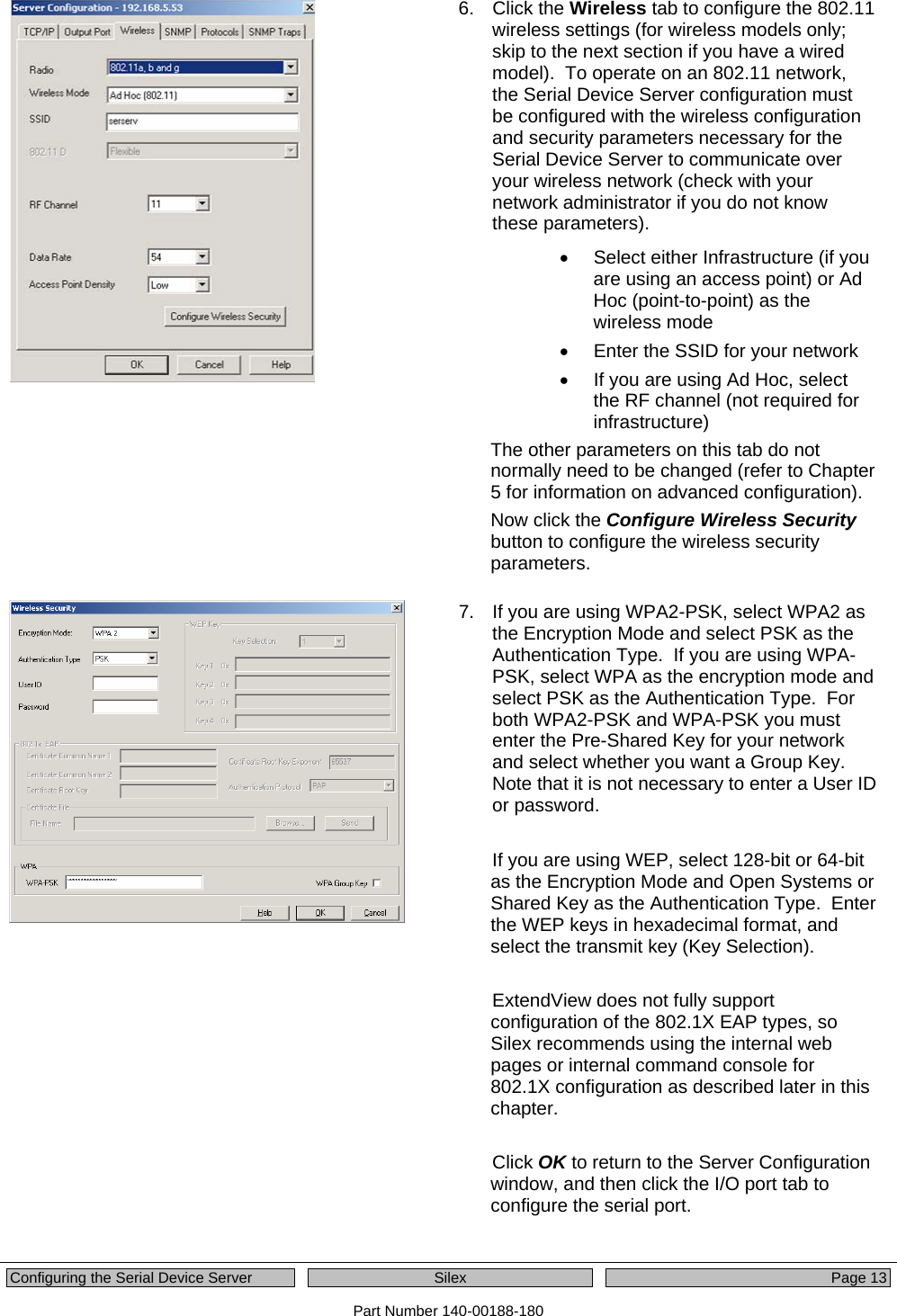  Configuring the Serial Device Server  Silex  Page 13 Part Number 140-00188-180  6. Click the Wireless tab to configure the 802.11 wireless settings (for wireless models only; skip to the next section if you have a wired model).  To operate on an 802.11 network, the Serial Device Server configuration must be configured with the wireless configuration and security parameters necessary for the Serial Device Server to communicate over your wireless network (check with your network administrator if you do not know these parameters).  •  Select either Infrastructure (if you are using an access point) or Ad Hoc (point-to-point) as the wireless mode •  Enter the SSID for your network •  If you are using Ad Hoc, select the RF channel (not required for infrastructure) The other parameters on this tab do not normally need to be changed (refer to Chapter 5 for information on advanced configuration).   Now click the Configure Wireless Security button to configure the wireless security parameters.   7.  If you are using WPA2-PSK, select WPA2 as the Encryption Mode and select PSK as the Authentication Type.  If you are using WPA-PSK, select WPA as the encryption mode and select PSK as the Authentication Type.  For both WPA2-PSK and WPA-PSK you must enter the Pre-Shared Key for your network and select whether you want a Group Key.  Note that it is not necessary to enter a User ID or password.  If you are using WEP, select 128-bit or 64-bit as the Encryption Mode and Open Systems or Shared Key as the Authentication Type.  Enter the WEP keys in hexadecimal format, and select the transmit key (Key Selection).  ExtendView does not fully support configuration of the 802.1X EAP types, so Silex recommends using the internal web pages or internal command console for 802.1X configuration as described later in this chapter.  Click OK to return to the Server Configuration window, and then click the I/O port tab to configure the serial port.   