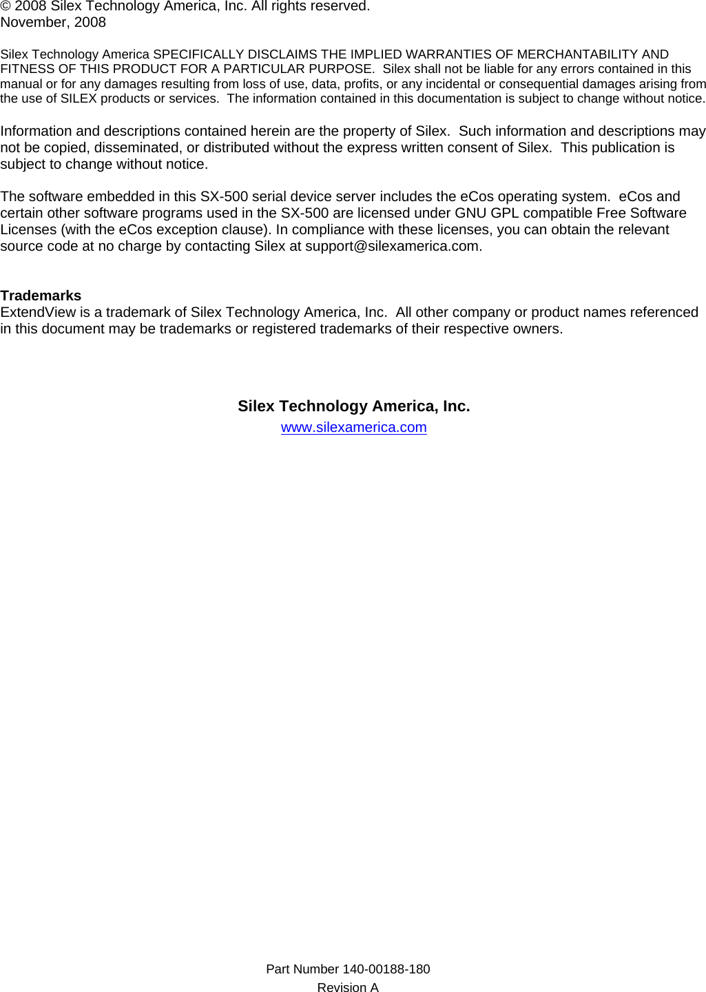 Part Number 140-00188-180  Revision A    © 2008 Silex Technology America, Inc. All rights reserved. November, 2008  Silex Technology America SPECIFICALLY DISCLAIMS THE IMPLIED WARRANTIES OF MERCHANTABILITY AND FITNESS OF THIS PRODUCT FOR A PARTICULAR PURPOSE.  Silex shall not be liable for any errors contained in this manual or for any damages resulting from loss of use, data, profits, or any incidental or consequential damages arising from the use of SILEX products or services.  The information contained in this documentation is subject to change without notice.  Information and descriptions contained herein are the property of Silex.  Such information and descriptions may not be copied, disseminated, or distributed without the express written consent of Silex.  This publication is subject to change without notice.  The software embedded in this SX-500 serial device server includes the eCos operating system.  eCos and certain other software programs used in the SX-500 are licensed under GNU GPL compatible Free Software Licenses (with the eCos exception clause). In compliance with these licenses, you can obtain the relevant source code at no charge by contacting Silex at support@silexamerica.com.   Trademarks ExtendView is a trademark of Silex Technology America, Inc.  All other company or product names referenced in this document may be trademarks or registered trademarks of their respective owners.     Silex Technology America, Inc. www.silexamerica.com   