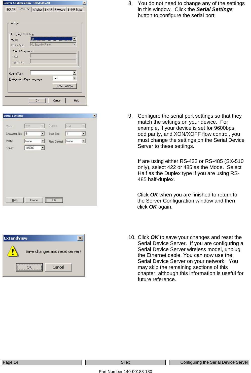  Page 14  Silex  Configuring the Serial Device Server Part Number 140-00188-180  8.  You do not need to change any of the settings in this window.  Click the Serial Settings button to configure the serial port.    9.  Configure the serial port settings so that they match the settings on your device.  For example, if your device is set for 9600bps, odd parity, and XON/XOFF flow control, you must change the settings on the Serial Device Server to these settings.  If are using either RS-422 or RS-485 (SX-510 only), select 422 or 485 as the Mode.  Select Half as the Duplex type if you are using RS-485 half-duplex.   Click OK when you are finished to return to the Server Configuration window and then click OK again.      10. Click OK to save your changes and reset the Serial Device Server.  If you are configuring a Serial Device Server wireless model, unplug the Ethernet cable. You can now use the Serial Device Server on your network.  You may skip the remaining sections of this chapter, although this information is useful for future reference.     