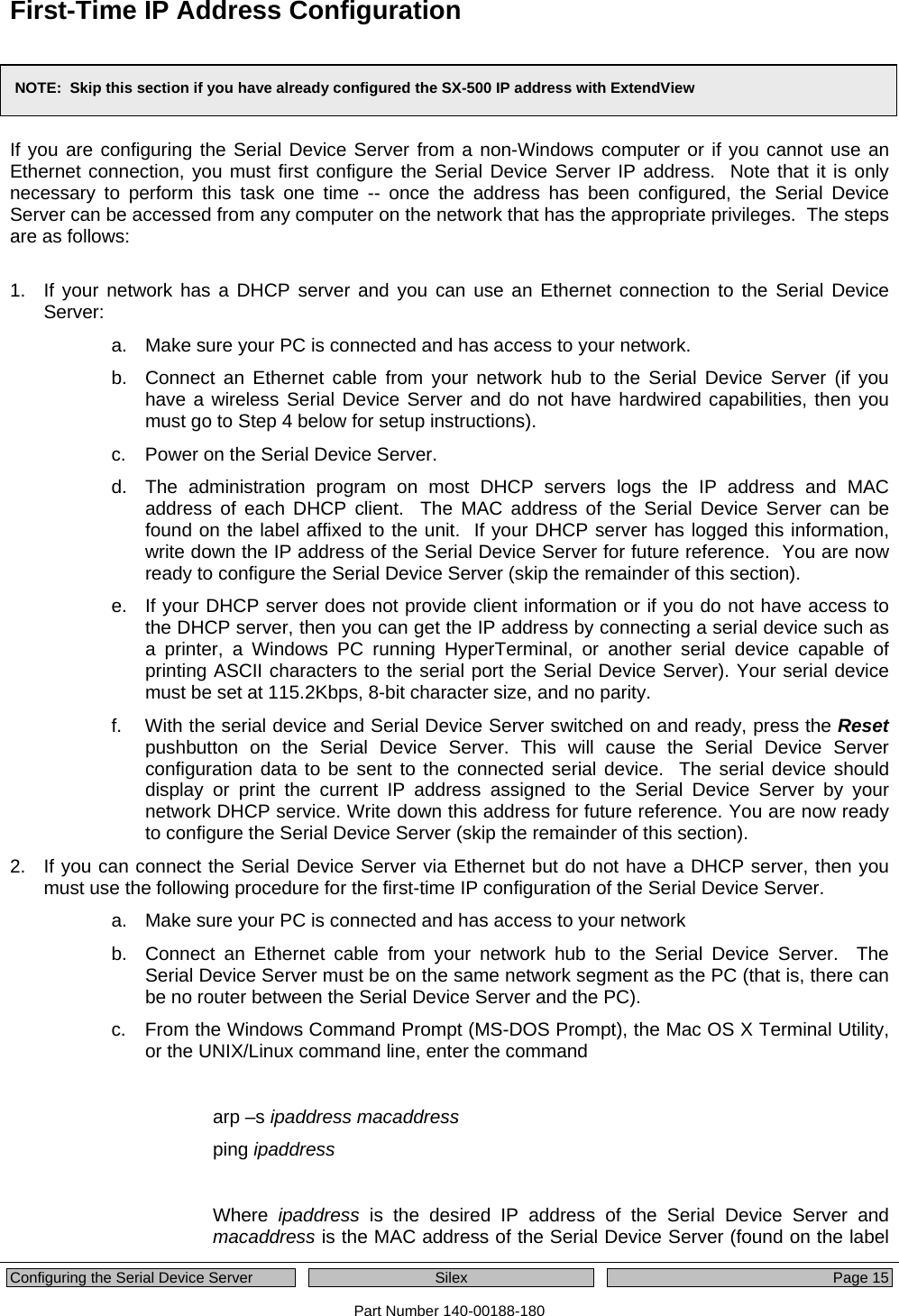  Configuring the Serial Device Server  Silex  Page 15 Part Number 140-00188-180 First-Time IP Address Configuration    If you are configuring the Serial Device Server from a non-Windows computer or if you cannot use an Ethernet connection, you must first configure the Serial Device Server IP address.  Note that it is only necessary to perform this task one time -- once the address has been configured, the Serial Device Server can be accessed from any computer on the network that has the appropriate privileges.  The steps are as follows:  1.  If your network has a DHCP server and you can use an Ethernet connection to the Serial Device Server: a.  Make sure your PC is connected and has access to your network. b.  Connect an Ethernet cable from your network hub to the Serial Device Server (if you have a wireless Serial Device Server and do not have hardwired capabilities, then you must go to Step 4 below for setup instructions). c.  Power on the Serial Device Server. d.  The administration program on most DHCP servers logs the IP address and MAC address of each DHCP client.  The MAC address of the Serial Device Server can be found on the label affixed to the unit.  If your DHCP server has logged this information, write down the IP address of the Serial Device Server for future reference.  You are now ready to configure the Serial Device Server (skip the remainder of this section). e.  If your DHCP server does not provide client information or if you do not have access to the DHCP server, then you can get the IP address by connecting a serial device such as a printer, a Windows PC running HyperTerminal, or another serial device capable of printing ASCII characters to the serial port the Serial Device Server). Your serial device must be set at 115.2Kbps, 8-bit character size, and no parity.   f.  With the serial device and Serial Device Server switched on and ready, press the Reset pushbutton on the Serial Device Server. This will cause the Serial Device Server configuration data to be sent to the connected serial device.  The serial device should display or print the current IP address assigned to the Serial Device Server by your network DHCP service. Write down this address for future reference. You are now ready to configure the Serial Device Server (skip the remainder of this section). 2.  If you can connect the Serial Device Server via Ethernet but do not have a DHCP server, then you must use the following procedure for the first-time IP configuration of the Serial Device Server. a.  Make sure your PC is connected and has access to your network b.  Connect an Ethernet cable from your network hub to the Serial Device Server.  The Serial Device Server must be on the same network segment as the PC (that is, there can be no router between the Serial Device Server and the PC). c.  From the Windows Command Prompt (MS-DOS Prompt), the Mac OS X Terminal Utility, or the UNIX/Linux command line, enter the command   arp –s ipaddress macaddress ping ipaddress  Where  ipaddress is the desired IP address of the Serial Device Server and macaddress is the MAC address of the Serial Device Server (found on the label NOTE:  Skip this section if you have already configured the SX-500 IP address with ExtendView 