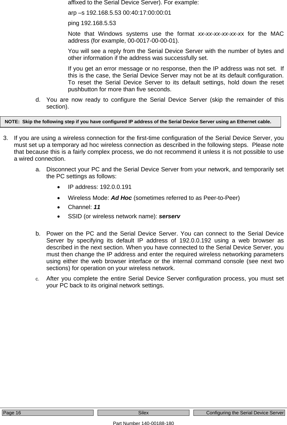  Page 16  Silex  Configuring the Serial Device Server Part Number 140-00188-180 affixed to the Serial Device Server). For example: arp –s 192.168.5.53 00:40:17:00:00:01 ping 192.168.5.53 Note that Windows systems use the format xx-xx-xx-xx-xx-xx for the MAC address (for example, 00-0017-00-00-01).   You will see a reply from the Serial Device Server with the number of bytes and other information if the address was successfully set.  If you get an error message or no response, then the IP address was not set.  If this is the case, the Serial Device Server may not be at its default configuration.  To reset the Serial Device Server to its default settings, hold down the reset pushbutton for more than five seconds. d.  You are now ready to configure the Serial Device Server (skip the remainder of this section).   3.  If you are using a wireless connection for the first-time configuration of the Serial Device Server, you must set up a temporary ad hoc wireless connection as described in the following steps.  Please note that because this is a fairly complex process, we do not recommend it unless it is not possible to use a wired connection. a.  Disconnect your PC and the Serial Device Server from your network, and temporarily set the PC settings as follows: •  IP address: 192.0.0.191 • Wireless Mode: Ad Hoc (sometimes referred to as Peer-to-Peer) • Channel: 11 •  SSID (or wireless network name): serserv  b.  Power on the PC and the Serial Device Server. You can connect to the Serial Device Server by specifying its default IP address of 192.0.0.192 using a web browser as described in the next section. When you have connected to the Serial Device Server, you must then change the IP address and enter the required wireless networking parameters using either the web browser interface or the internal command console (see next two sections) for operation on your wireless network. c.  After you complete the entire Serial Device Server configuration process, you must set your PC back to its original network settings. NOTE:  Skip the following step if you have configured IP address of the Serial Device Server using an Ethernet cable. 