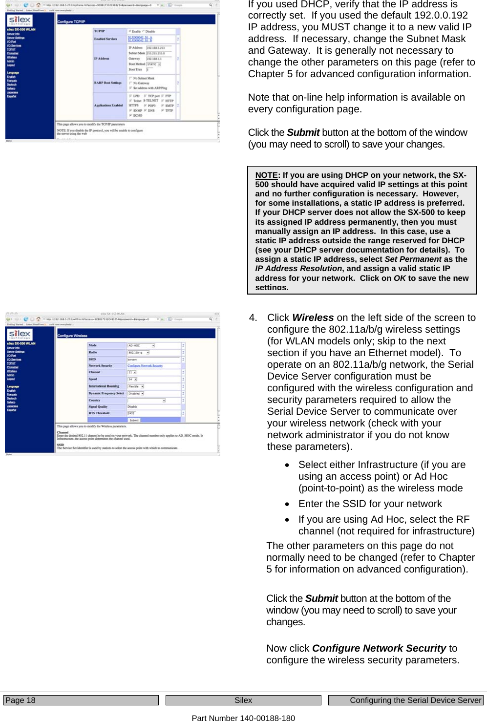  Page 18  Silex  Configuring the Serial Device Server Part Number 140-00188-180 If you used DHCP, verify that the IP address is correctly set.  If you used the default 192.0.0.192 IP address, you MUST change it to a new valid IP address.  If necessary, change the Subnet Mask and Gateway.  It is generally not necessary to change the other parameters on this page (refer to Chapter 5 for advanced configuration information.  Note that on-line help information is available on every configuration page.  Click the Submit button at the bottom of the window (you may need to scroll) to save your changes.    4. Click Wireless on the left side of the screen to configure the 802.11a/b/g wireless settings (for WLAN models only; skip to the next section if you have an Ethernet model).  To operate on an 802.11a/b/g network, the Serial Device Server configuration must be configured with the wireless configuration and security parameters required to allow the Serial Device Server to communicate over your wireless network (check with your network administrator if you do not know these parameters).  •  Select either Infrastructure (if you are using an access point) or Ad Hoc (point-to-point) as the wireless mode •  Enter the SSID for your network •  If you are using Ad Hoc, select the RF channel (not required for infrastructure) The other parameters on this page do not normally need to be changed (refer to Chapter 5 for information on advanced configuration).   Click the Submit button at the bottom of the window (you may need to scroll) to save your changes.   Now click Configure Network Security to configure the wireless security parameters.   NOTE: If you are using DHCP on your network, the SX-500 should have acquired valid IP settings at this point and no further configuration is necessary.  However, for some installations, a static IP address is preferred.  If your DHCP server does not allow the SX-500 to keep its assigned IP address permanently, then you must manually assign an IP address.  In this case, use a static IP address outside the range reserved for DHCP (see your DHCP server documentation for details).  To assign a static IP address, select Set Permanent as the IP Address Resolution, and assign a valid static IP address for your network.  Click on OK to save the new settings.