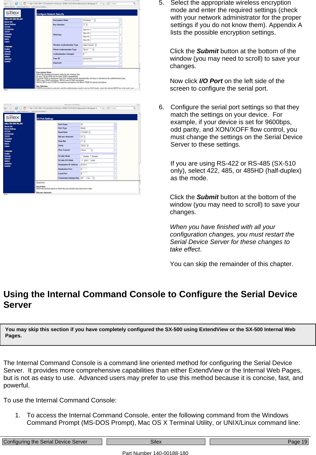  Configuring the Serial Device Server  Silex  Page 19 Part Number 140-00188-180 5.  Select the appropriate wireless encryption mode and enter the required settings (check with your network administrator for the proper settings if you do not know them). Appendix A lists the possible encryption settings.  Click the Submit button at the bottom of the window (you may need to scroll) to save your changes.  Now click I/O Port on the left side of the screen to configure the serial port.   6.  Configure the serial port settings so that they match the settings on your device.  For example, if your device is set for 9600bps, odd parity, and XON/XOFF flow control, you must change the settings on the Serial Device Server to these settings.  If you are using RS-422 or RS-485 (SX-510 only), select 422, 485, or 485HD (half-duplex) as the mode.  Click the Submit button at the bottom of the window (you may need to scroll) to save your changes.  When you have finished with all your configuration changes, you must restart the Serial Device Server for these changes to take effect.    You can skip the remainder of this chapter.  Using the Internal Command Console to Configure the Serial Device Server      The Internal Command Console is a command line oriented method for configuring the Serial Device Server.  It provides more comprehensive capabilities than either ExtendView or the Internal Web Pages, but is not as easy to use.  Advanced users may prefer to use this method because it is concise, fast, and powerful.    To use the Internal Command Console:  1.  To access the Internal Command Console, enter the following command from the Windows Command Prompt (MS-DOS Prompt), Mac OS X Terminal Utility, or UNIX/Linux command line:  You may skip this section if you have completely configured the SX-500 using ExtendView or the SX-500 Internal Web Pages.   