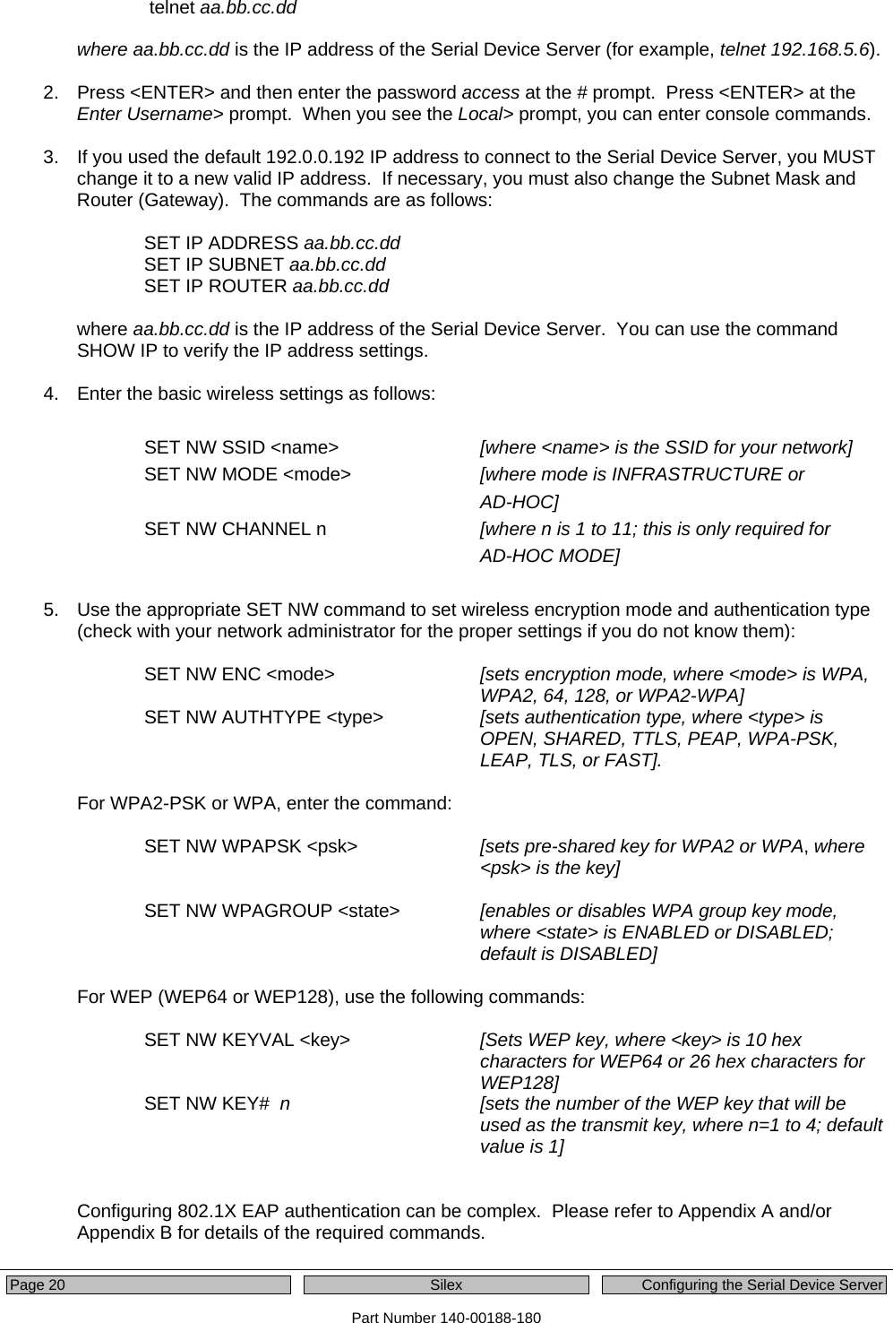  Page 20  Silex  Configuring the Serial Device Server Part Number 140-00188-180     telnet aa.bb.cc.dd   where aa.bb.cc.dd is the IP address of the Serial Device Server (for example, telnet 192.168.5.6).    2.  Press &lt;ENTER&gt; and then enter the password access at the # prompt.  Press &lt;ENTER&gt; at the Enter Username&gt; prompt.  When you see the Local&gt; prompt, you can enter console commands.   3.  If you used the default 192.0.0.192 IP address to connect to the Serial Device Server, you MUST change it to a new valid IP address.  If necessary, you must also change the Subnet Mask and Router (Gateway).  The commands are as follows:  SET IP ADDRESS aa.bb.cc.dd SET IP SUBNET aa.bb.cc.dd SET IP ROUTER aa.bb.cc.dd  where aa.bb.cc.dd is the IP address of the Serial Device Server.  You can use the command SHOW IP to verify the IP address settings.  4.  Enter the basic wireless settings as follows:  SET NW SSID &lt;name&gt;     [where &lt;name&gt; is the SSID for your network] SET NW MODE &lt;mode&gt;    [where mode is INFRASTRUCTURE or  AD-HOC]  SET NW CHANNEL n      [where n is 1 to 11; this is only required for  AD-HOC MODE]  5.  Use the appropriate SET NW command to set wireless encryption mode and authentication type (check with your network administrator for the proper settings if you do not know them):  SET NW ENC &lt;mode&gt;  [sets encryption mode, where &lt;mode&gt; is WPA, WPA2, 64, 128, or WPA2-WPA] SET NW AUTHTYPE &lt;type&gt;  [sets authentication type, where &lt;type&gt; is OPEN, SHARED, TTLS, PEAP, WPA-PSK, LEAP, TLS, or FAST].    For WPA2-PSK or WPA, enter the command:  SET NW WPAPSK &lt;psk&gt;  [sets pre-shared key for WPA2 or WPA, where &lt;psk&gt; is the key]  SET NW WPAGROUP &lt;state&gt;  [enables or disables WPA group key mode, where &lt;state&gt; is ENABLED or DISABLED; default is DISABLED]   For WEP (WEP64 or WEP128), use the following commands:    SET NW KEYVAL &lt;key&gt;  [Sets WEP key, where &lt;key&gt; is 10 hex characters for WEP64 or 26 hex characters for WEP128] SET NW KEY#  n [sets the number of the WEP key that will be used as the transmit key, where n=1 to 4; default value is 1]    Configuring 802.1X EAP authentication can be complex.  Please refer to Appendix A and/or Appendix B for details of the required commands.  