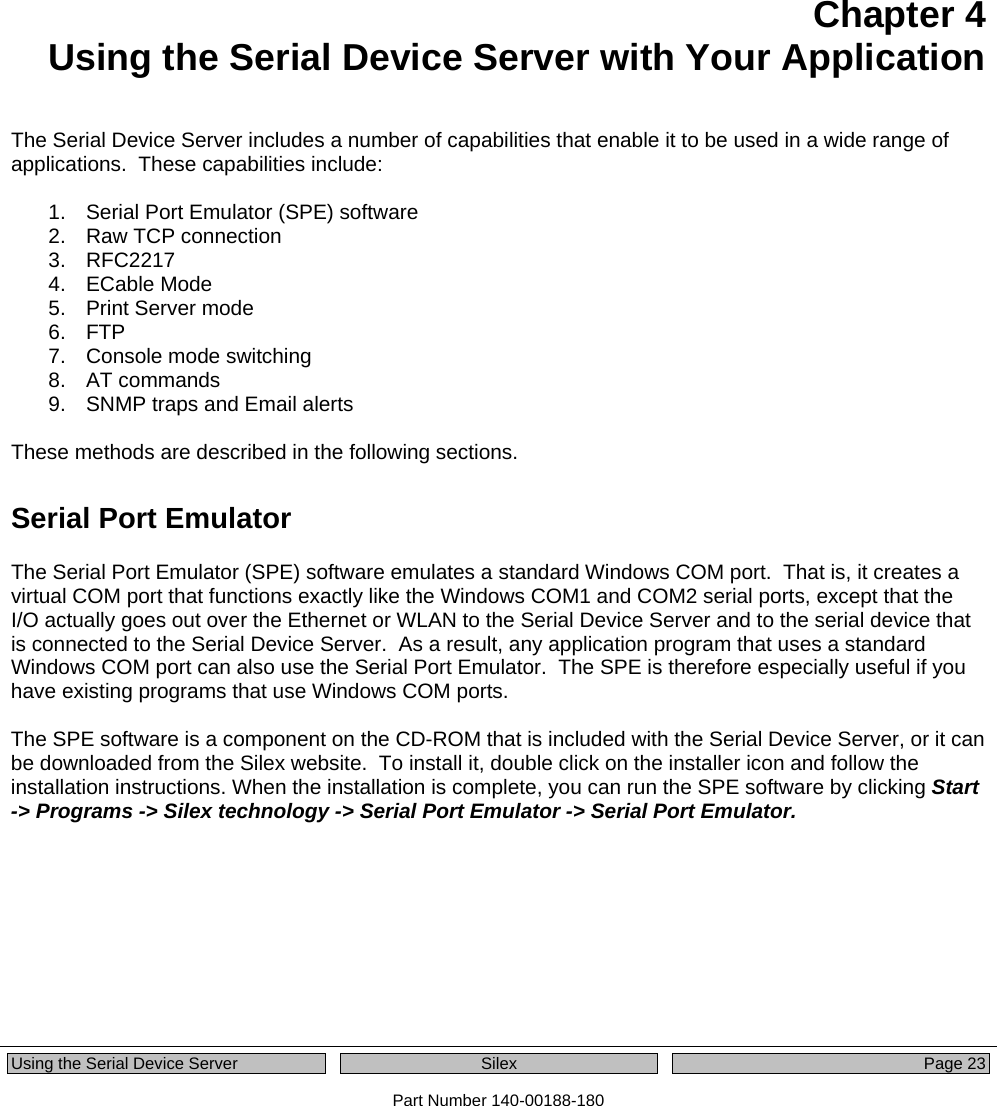  Using the Serial Device Server  Silex  Page 23 Part Number 140-00188-180   Chapter 4 Using the Serial Device Server with Your Application The Serial Device Server includes a number of capabilities that enable it to be used in a wide range of applications.  These capabilities include:  1.  Serial Port Emulator (SPE) software 2.  Raw TCP connection 3. RFC2217  4. ECable Mode 5. Print Server mode 6. FTP 7.  Console mode switching 8. AT commands 9.  SNMP traps and Email alerts  These methods are described in the following sections. Serial Port Emulator The Serial Port Emulator (SPE) software emulates a standard Windows COM port.  That is, it creates a virtual COM port that functions exactly like the Windows COM1 and COM2 serial ports, except that the I/O actually goes out over the Ethernet or WLAN to the Serial Device Server and to the serial device that is connected to the Serial Device Server.  As a result, any application program that uses a standard Windows COM port can also use the Serial Port Emulator.  The SPE is therefore especially useful if you have existing programs that use Windows COM ports.  The SPE software is a component on the CD-ROM that is included with the Serial Device Server, or it can be downloaded from the Silex website.  To install it, double click on the installer icon and follow the installation instructions. When the installation is complete, you can run the SPE software by clicking Start -&gt; Programs -&gt; Silex technology -&gt; Serial Port Emulator -&gt; Serial Port Emulator.  