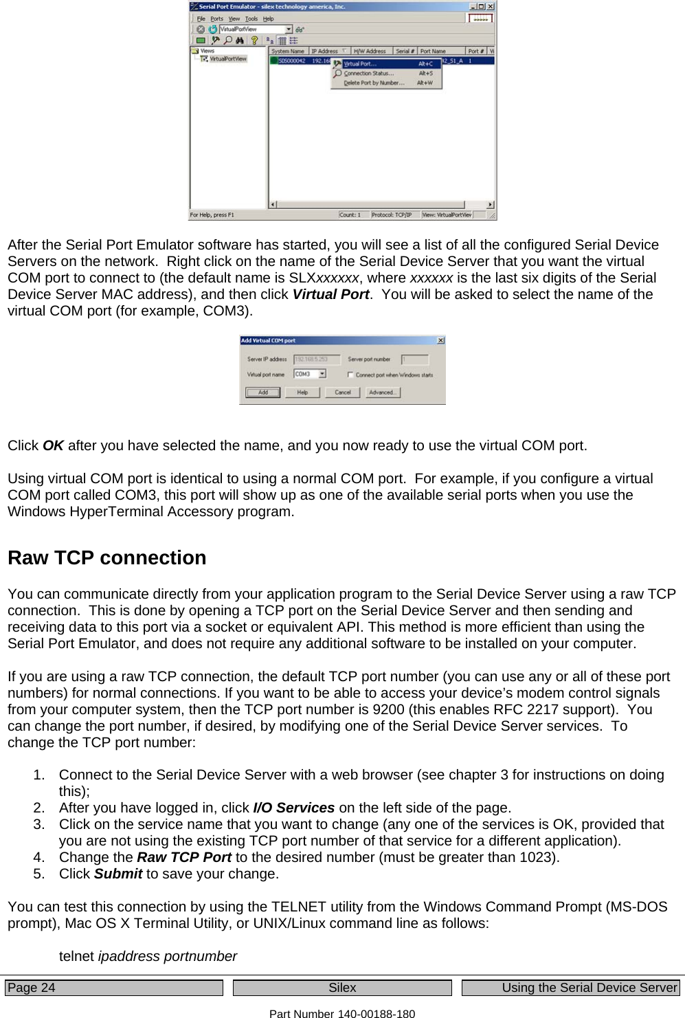  Page 24  Silex  Using the Serial Device Server Part Number 140-00188-180   After the Serial Port Emulator software has started, you will see a list of all the configured Serial Device Servers on the network.  Right click on the name of the Serial Device Server that you want the virtual COM port to connect to (the default name is SLXxxxxxx, where xxxxxx is the last six digits of the Serial Device Server MAC address), and then click Virtual Port.  You will be asked to select the name of the virtual COM port (for example, COM3).       Click OK after you have selected the name, and you now ready to use the virtual COM port.    Using virtual COM port is identical to using a normal COM port.  For example, if you configure a virtual COM port called COM3, this port will show up as one of the available serial ports when you use the Windows HyperTerminal Accessory program.   Raw TCP connection You can communicate directly from your application program to the Serial Device Server using a raw TCP connection.  This is done by opening a TCP port on the Serial Device Server and then sending and receiving data to this port via a socket or equivalent API. This method is more efficient than using the Serial Port Emulator, and does not require any additional software to be installed on your computer.  If you are using a raw TCP connection, the default TCP port number (you can use any or all of these port numbers) for normal connections. If you want to be able to access your device’s modem control signals from your computer system, then the TCP port number is 9200 (this enables RFC 2217 support).  You can change the port number, if desired, by modifying one of the Serial Device Server services.  To change the TCP port number:    1.  Connect to the Serial Device Server with a web browser (see chapter 3 for instructions on doing this);  2.  After you have logged in, click I/O Services on the left side of the page.   3.  Click on the service name that you want to change (any one of the services is OK, provided that you are not using the existing TCP port number of that service for a different application). 4. Change the Raw TCP Port to the desired number (must be greater than 1023). 5. Click Submit to save your change.  You can test this connection by using the TELNET utility from the Windows Command Prompt (MS-DOS prompt), Mac OS X Terminal Utility, or UNIX/Linux command line as follows:   telnet ipaddress portnumber 