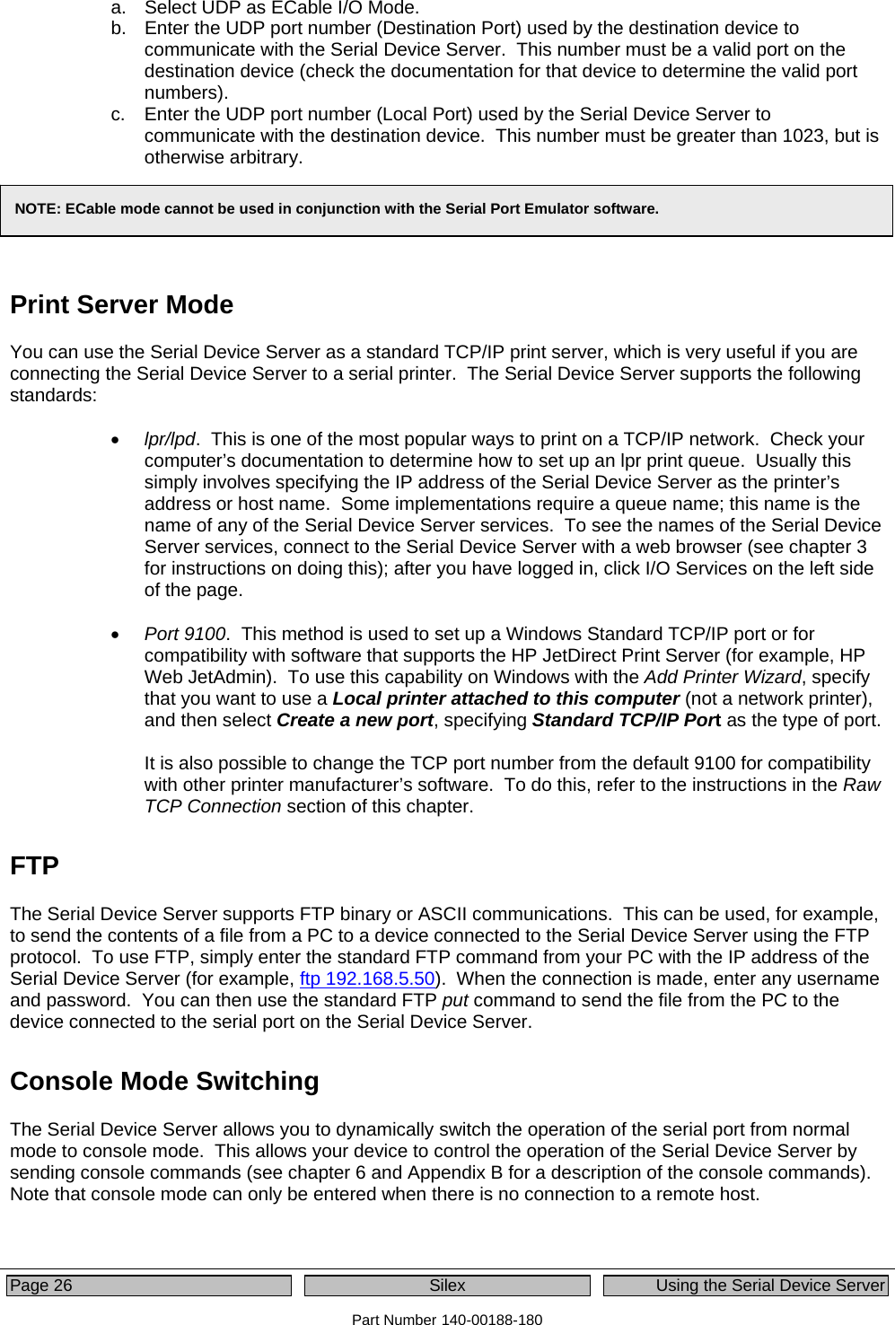  Page 26  Silex  Using the Serial Device Server Part Number 140-00188-180 a.  Select UDP as ECable I/O Mode. b.  Enter the UDP port number (Destination Port) used by the destination device to communicate with the Serial Device Server.  This number must be a valid port on the destination device (check the documentation for that device to determine the valid port numbers). c.  Enter the UDP port number (Local Port) used by the Serial Device Server to communicate with the destination device.  This number must be greater than 1023, but is otherwise arbitrary.    Print Server Mode You can use the Serial Device Server as a standard TCP/IP print server, which is very useful if you are connecting the Serial Device Server to a serial printer.  The Serial Device Server supports the following standards:  • lpr/lpd.  This is one of the most popular ways to print on a TCP/IP network.  Check your computer’s documentation to determine how to set up an lpr print queue.  Usually this simply involves specifying the IP address of the Serial Device Server as the printer’s address or host name.  Some implementations require a queue name; this name is the name of any of the Serial Device Server services.  To see the names of the Serial Device Server services, connect to the Serial Device Server with a web browser (see chapter 3 for instructions on doing this); after you have logged in, click I/O Services on the left side of the page.   • Port 9100.  This method is used to set up a Windows Standard TCP/IP port or for compatibility with software that supports the HP JetDirect Print Server (for example, HP Web JetAdmin).  To use this capability on Windows with the Add Printer Wizard, specify that you want to use a Local printer attached to this computer (not a network printer), and then select Create a new port, specifying Standard TCP/IP Port as the type of port.  It is also possible to change the TCP port number from the default 9100 for compatibility with other printer manufacturer’s software.  To do this, refer to the instructions in the Raw TCP Connection section of this chapter. FTP The Serial Device Server supports FTP binary or ASCII communications.  This can be used, for example, to send the contents of a file from a PC to a device connected to the Serial Device Server using the FTP protocol.  To use FTP, simply enter the standard FTP command from your PC with the IP address of the Serial Device Server (for example, ftp 192.168.5.50).  When the connection is made, enter any username and password.  You can then use the standard FTP put command to send the file from the PC to the device connected to the serial port on the Serial Device Server. Console Mode Switching The Serial Device Server allows you to dynamically switch the operation of the serial port from normal mode to console mode.  This allows your device to control the operation of the Serial Device Server by sending console commands (see chapter 6 and Appendix B for a description of the console commands).  Note that console mode can only be entered when there is no connection to a remote host.  NOTE: ECable mode cannot be used in conjunction with the Serial Port Emulator software. 