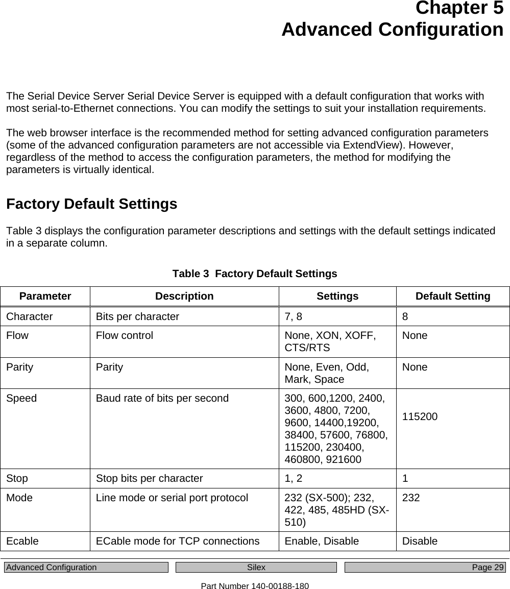  Advanced Configuration  Silex  Page 29 Part Number 140-00188-180 Chapter 5 Advanced Configuration   The Serial Device Server Serial Device Server is equipped with a default configuration that works with most serial-to-Ethernet connections. You can modify the settings to suit your installation requirements.   The web browser interface is the recommended method for setting advanced configuration parameters (some of the advanced configuration parameters are not accessible via ExtendView). However, regardless of the method to access the configuration parameters, the method for modifying the parameters is virtually identical. Factory Default Settings Table 3 displays the configuration parameter descriptions and settings with the default settings indicated in a separate column.    Table 3  Factory Default Settings Parameter Description  Settings Default Setting Character  Bits per character  7, 8  8 Flow  Flow control  None, XON, XOFF, CTS/RTS  None Parity Parity  None, Even, Odd, Mark, Space  None Speed  Baud rate of bits per second  300, 600,1200, 2400, 3600, 4800, 7200, 9600, 14400,19200, 38400, 57600, 76800, 115200, 230400, 460800, 921600  115200  Stop  Stop bits per character  1, 2  1 Mode  Line mode or serial port protocol  232 (SX-500); 232, 422, 485, 485HD (SX-510) 232 Ecable  ECable mode for TCP connections  Enable, Disable  Disable 