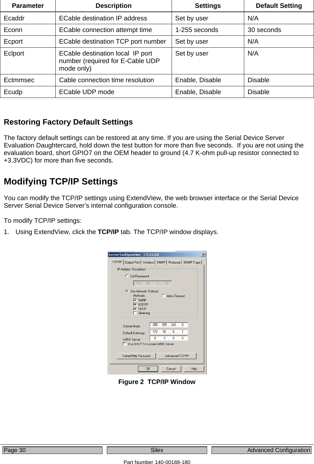  Page 30  Silex  Advanced Configuration Part Number 140-00188-180 Parameter Description  Settings Default Setting Ecaddr  ECable destination IP address  Set by user  N/A Econn  ECable connection attempt time  1-255 seconds  30 seconds Ecport  ECable destination TCP port number  Set by user  N/A Eclport  ECable destination local  IP port number (required for E-Cable UDP mode only) Set by user  N/A Ectmmsec  Cable connection time resolution Enable, Disable  Disable Ecudp  ECable UDP mode  Enable, Disable  Disable  Restoring Factory Default Settings The factory default settings can be restored at any time. If you are using the Serial Device Server Evaluation Daughtercard, hold down the test button for more than five seconds.  If you are not using the evaluation board, short GPIO7 on the OEM header to ground (4.7 K-ohm pull-up resistor connected to +3.3VDC) for more than five seconds. Modifying TCP/IP Settings   You can modify the TCP/IP settings using ExtendView, the web browser interface or the Serial Device Server Serial Device Server’s internal configuration console.    To modify TCP/IP settings: 1.  Using ExtendView, click the TCP/IP tab. The TCP/IP window displays.   Figure 2  TCP/IP Window 