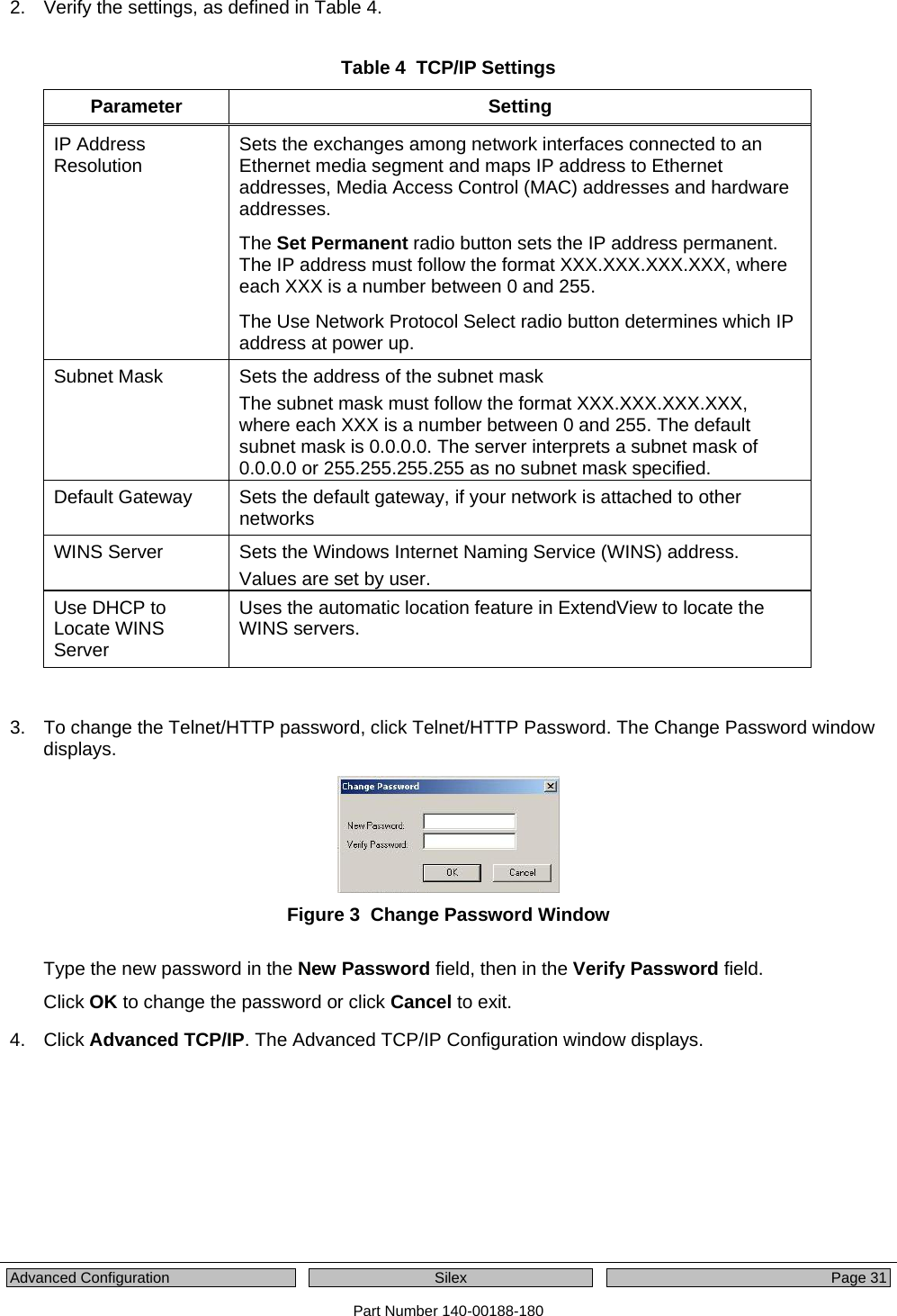  Advanced Configuration  Silex  Page 31 Part Number 140-00188-180 2.  Verify the settings, as defined in Table 4.  Table 4  TCP/IP Settings Parameter Setting IP Address Resolution  Sets the exchanges among network interfaces connected to an Ethernet media segment and maps IP address to Ethernet addresses, Media Access Control (MAC) addresses and hardware addresses. The Set Permanent radio button sets the IP address permanent. The IP address must follow the format XXX.XXX.XXX.XXX, where each XXX is a number between 0 and 255.  The Use Network Protocol Select radio button determines which IP address at power up.  Subnet Mask  Sets the address of the subnet mask The subnet mask must follow the format XXX.XXX.XXX.XXX, where each XXX is a number between 0 and 255. The default subnet mask is 0.0.0.0. The server interprets a subnet mask of 0.0.0.0 or 255.255.255.255 as no subnet mask specified.  Default Gateway  Sets the default gateway, if your network is attached to other networks WINS Server  Sets the Windows Internet Naming Service (WINS) address. Values are set by user.  Use DHCP to Locate WINS Server Uses the automatic location feature in ExtendView to locate the WINS servers.    3.  To change the Telnet/HTTP password, click Telnet/HTTP Password. The Change Password window displays.  Figure 3  Change Password Window  Type the new password in the New Password field, then in the Verify Password field. Click OK to change the password or click Cancel to exit. 4. Click Advanced TCP/IP. The Advanced TCP/IP Configuration window displays. 