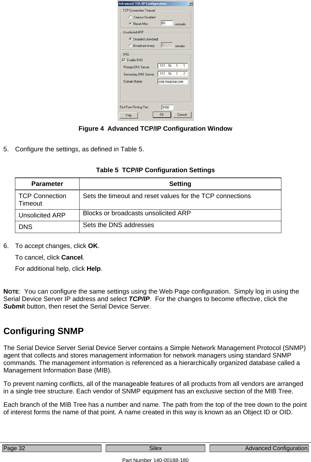  Page 32  Silex  Advanced Configuration Part Number 140-00188-180  Figure 4  Advanced TCP/IP Configuration Window  5.  Configure the settings, as defined in Table 5.  Table 5  TCP/IP Configuration Settings Parameter Setting TCP Connection Timeout  Sets the timeout and reset values for the TCP connections Unsolicited ARP  Blocks or broadcasts unsolicited ARP  DNS  Sets the DNS addresses  6.  To accept changes, click OK. To cancel, click Cancel. For additional help, click Help.  NOTE:  You can configure the same settings using the Web Page configuration.  Simply log in using the Serial Device Server IP address and select TCP/IP.  For the changes to become effective, click the Submit button, then reset the Serial Device Server.  Configuring SNMP The Serial Device Server Serial Device Server contains a Simple Network Management Protocol (SNMP) agent that collects and stores management information for network managers using standard SNMP commands. The management information is referenced as a hierarchically organized database called a Management Information Base (MIB).    To prevent naming conflicts, all of the manageable features of all products from all vendors are arranged in a single tree structure. Each vendor of SNMP equipment has an exclusive section of the MIB Tree.  Each branch of the MIB Tree has a number and name. The path from the top of the tree down to the point of interest forms the name of that point. A name created in this way is known as an Object ID or OID.   