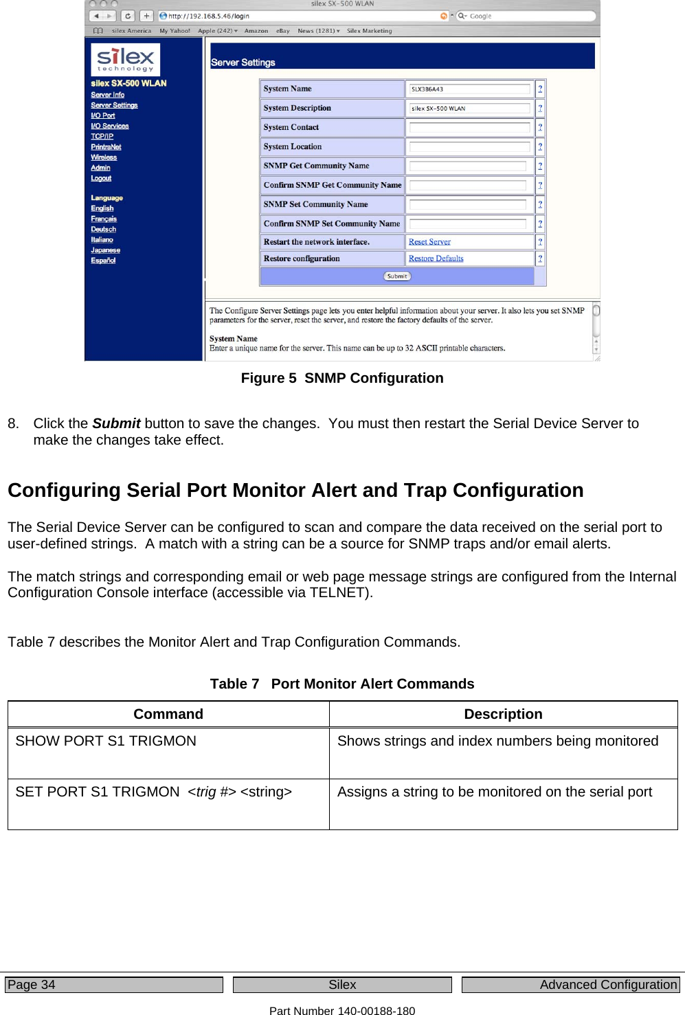  Page 34  Silex  Advanced Configuration Part Number 140-00188-180  Figure 5  SNMP Configuration  8. Click the Submit button to save the changes.  You must then restart the Serial Device Server to make the changes take effect. Configuring Serial Port Monitor Alert and Trap Configuration The Serial Device Server can be configured to scan and compare the data received on the serial port to user-defined strings.  A match with a string can be a source for SNMP traps and/or email alerts.    The match strings and corresponding email or web page message strings are configured from the Internal Configuration Console interface (accessible via TELNET).   Table 7 describes the Monitor Alert and Trap Configuration Commands.  Table 7   Port Monitor Alert Commands Command Description SHOW PORT S1 TRIGMON   Shows strings and index numbers being monitored  SET PORT S1 TRIGMON  &lt;trig #&gt; &lt;string&gt;   Assigns a string to be monitored on the serial port 