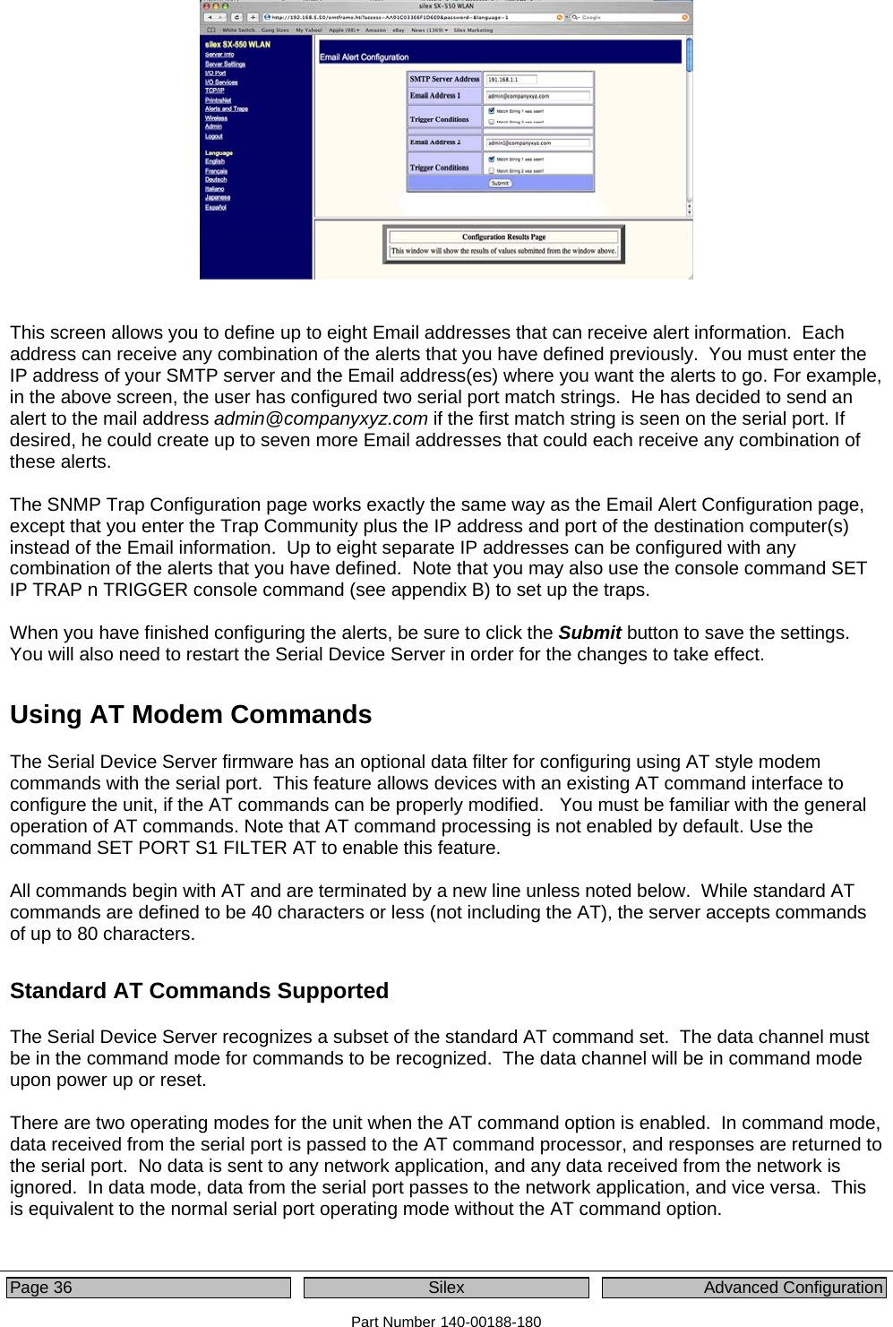  Page 36  Silex  Advanced Configuration Part Number 140-00188-180    This screen allows you to define up to eight Email addresses that can receive alert information.  Each address can receive any combination of the alerts that you have defined previously.  You must enter the IP address of your SMTP server and the Email address(es) where you want the alerts to go. For example, in the above screen, the user has configured two serial port match strings.  He has decided to send an alert to the mail address admin@companyxyz.com if the first match string is seen on the serial port. If desired, he could create up to seven more Email addresses that could each receive any combination of these alerts.  The SNMP Trap Configuration page works exactly the same way as the Email Alert Configuration page, except that you enter the Trap Community plus the IP address and port of the destination computer(s) instead of the Email information.  Up to eight separate IP addresses can be configured with any combination of the alerts that you have defined.  Note that you may also use the console command SET IP TRAP n TRIGGER console command (see appendix B) to set up the traps.  When you have finished configuring the alerts, be sure to click the Submit button to save the settings.  You will also need to restart the Serial Device Server in order for the changes to take effect. Using AT Modem Commands The Serial Device Server firmware has an optional data filter for configuring using AT style modem commands with the serial port.  This feature allows devices with an existing AT command interface to configure the unit, if the AT commands can be properly modified.   You must be familiar with the general operation of AT commands. Note that AT command processing is not enabled by default. Use the command SET PORT S1 FILTER AT to enable this feature.  All commands begin with AT and are terminated by a new line unless noted below.  While standard AT commands are defined to be 40 characters or less (not including the AT), the server accepts commands of up to 80 characters. Standard AT Commands Supported The Serial Device Server recognizes a subset of the standard AT command set.  The data channel must be in the command mode for commands to be recognized.  The data channel will be in command mode upon power up or reset.    There are two operating modes for the unit when the AT command option is enabled.  In command mode, data received from the serial port is passed to the AT command processor, and responses are returned to the serial port.  No data is sent to any network application, and any data received from the network is ignored.  In data mode, data from the serial port passes to the network application, and vice versa.  This is equivalent to the normal serial port operating mode without the AT command option.  