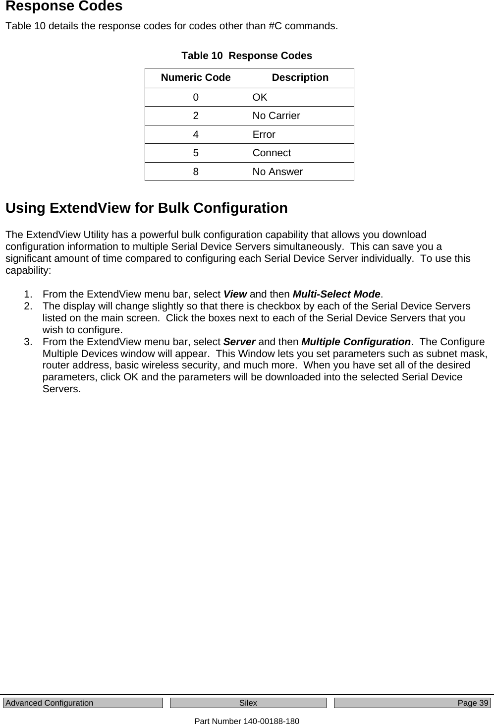  Advanced Configuration  Silex  Page 39 Part Number 140-00188-180 Response Codes Table 10 details the response codes for codes other than #C commands.    Table 10  Response Codes Numeric Code  Description 0 OK 2 No Carrier 4 Error 5 Connect 8 No Answer Using ExtendView for Bulk Configuration The ExtendView Utility has a powerful bulk configuration capability that allows you download configuration information to multiple Serial Device Servers simultaneously.  This can save you a significant amount of time compared to configuring each Serial Device Server individually.  To use this capability:  1.  From the ExtendView menu bar, select View and then Multi-Select Mode. 2.  The display will change slightly so that there is checkbox by each of the Serial Device Servers listed on the main screen.  Click the boxes next to each of the Serial Device Servers that you wish to configure. 3.  From the ExtendView menu bar, select Server and then Multiple Configuration.  The Configure Multiple Devices window will appear.  This Window lets you set parameters such as subnet mask, router address, basic wireless security, and much more.  When you have set all of the desired parameters, click OK and the parameters will be downloaded into the selected Serial Device Servers. 