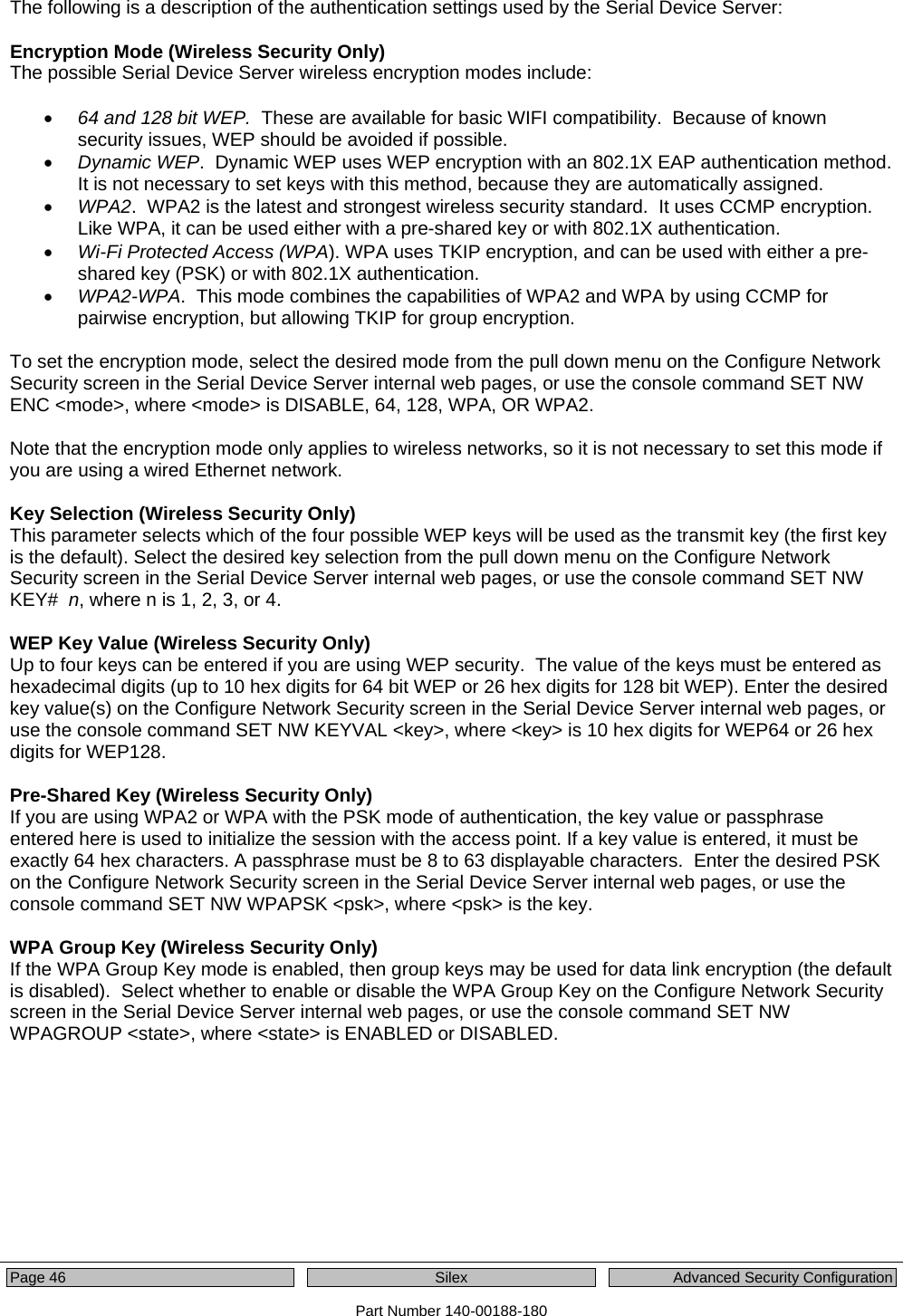  Page 46  Silex  Advanced Security Configuration Part Number 140-00188-180  The following is a description of the authentication settings used by the Serial Device Server:  Encryption Mode (Wireless Security Only) The possible Serial Device Server wireless encryption modes include:  • 64 and 128 bit WEP.  These are available for basic WIFI compatibility.  Because of known security issues, WEP should be avoided if possible. • Dynamic WEP.  Dynamic WEP uses WEP encryption with an 802.1X EAP authentication method.  It is not necessary to set keys with this method, because they are automatically assigned.  • WPA2.  WPA2 is the latest and strongest wireless security standard.  It uses CCMP encryption.  Like WPA, it can be used either with a pre-shared key or with 802.1X authentication. • Wi-Fi Protected Access (WPA). WPA uses TKIP encryption, and can be used with either a pre-shared key (PSK) or with 802.1X authentication. • WPA2-WPA.  This mode combines the capabilities of WPA2 and WPA by using CCMP for pairwise encryption, but allowing TKIP for group encryption.  To set the encryption mode, select the desired mode from the pull down menu on the Configure Network Security screen in the Serial Device Server internal web pages, or use the console command SET NW ENC &lt;mode&gt;, where &lt;mode&gt; is DISABLE, 64, 128, WPA, OR WPA2.  Note that the encryption mode only applies to wireless networks, so it is not necessary to set this mode if you are using a wired Ethernet network.  Key Selection (Wireless Security Only) This parameter selects which of the four possible WEP keys will be used as the transmit key (the first key is the default). Select the desired key selection from the pull down menu on the Configure Network Security screen in the Serial Device Server internal web pages, or use the console command SET NW KEY#  n, where n is 1, 2, 3, or 4.  WEP Key Value (Wireless Security Only) Up to four keys can be entered if you are using WEP security.  The value of the keys must be entered as hexadecimal digits (up to 10 hex digits for 64 bit WEP or 26 hex digits for 128 bit WEP). Enter the desired key value(s) on the Configure Network Security screen in the Serial Device Server internal web pages, or use the console command SET NW KEYVAL &lt;key&gt;, where &lt;key&gt; is 10 hex digits for WEP64 or 26 hex digits for WEP128.  Pre-Shared Key (Wireless Security Only) If you are using WPA2 or WPA with the PSK mode of authentication, the key value or passphrase entered here is used to initialize the session with the access point. If a key value is entered, it must be exactly 64 hex characters. A passphrase must be 8 to 63 displayable characters.  Enter the desired PSK on the Configure Network Security screen in the Serial Device Server internal web pages, or use the console command SET NW WPAPSK &lt;psk&gt;, where &lt;psk&gt; is the key.  WPA Group Key (Wireless Security Only) If the WPA Group Key mode is enabled, then group keys may be used for data link encryption (the default is disabled).  Select whether to enable or disable the WPA Group Key on the Configure Network Security screen in the Serial Device Server internal web pages, or use the console command SET NW WPAGROUP &lt;state&gt;, where &lt;state&gt; is ENABLED or DISABLED.  