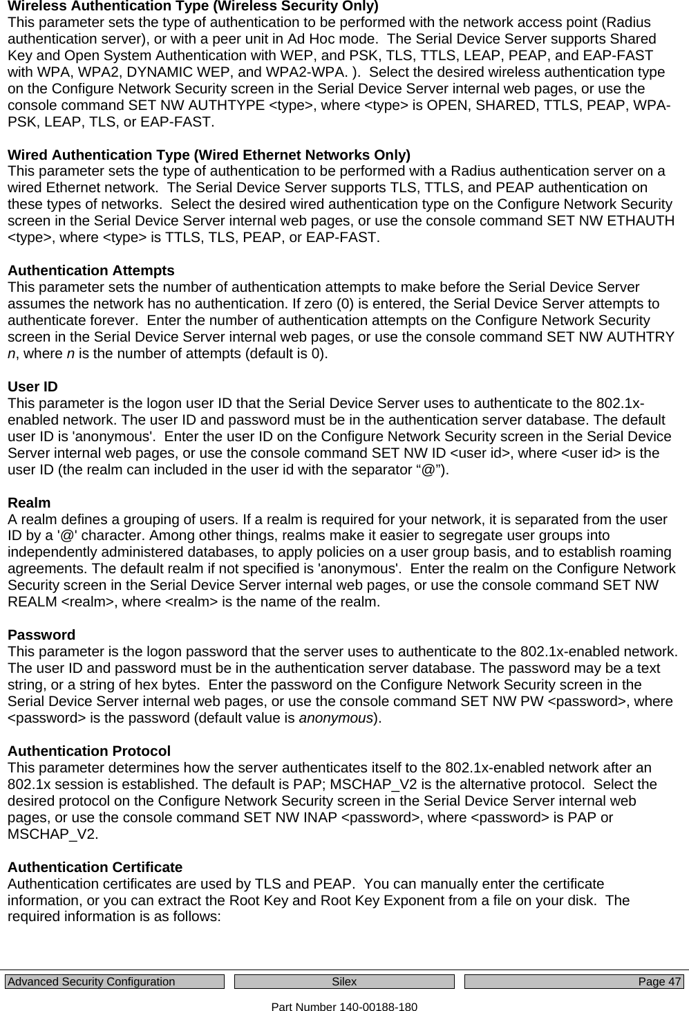  Advanced Security Configuration  Silex Page 47 Part Number 140-00188-180 Wireless Authentication Type (Wireless Security Only) This parameter sets the type of authentication to be performed with the network access point (Radius authentication server), or with a peer unit in Ad Hoc mode.  The Serial Device Server supports Shared Key and Open System Authentication with WEP, and PSK, TLS, TTLS, LEAP, PEAP, and EAP-FAST with WPA, WPA2, DYNAMIC WEP, and WPA2-WPA. ).  Select the desired wireless authentication type on the Configure Network Security screen in the Serial Device Server internal web pages, or use the console command SET NW AUTHTYPE &lt;type&gt;, where &lt;type&gt; is OPEN, SHARED, TTLS, PEAP, WPA-PSK, LEAP, TLS, or EAP-FAST.  Wired Authentication Type (Wired Ethernet Networks Only) This parameter sets the type of authentication to be performed with a Radius authentication server on a wired Ethernet network.  The Serial Device Server supports TLS, TTLS, and PEAP authentication on these types of networks.  Select the desired wired authentication type on the Configure Network Security screen in the Serial Device Server internal web pages, or use the console command SET NW ETHAUTH &lt;type&gt;, where &lt;type&gt; is TTLS, TLS, PEAP, or EAP-FAST.  Authentication Attempts This parameter sets the number of authentication attempts to make before the Serial Device Server assumes the network has no authentication. If zero (0) is entered, the Serial Device Server attempts to authenticate forever.  Enter the number of authentication attempts on the Configure Network Security screen in the Serial Device Server internal web pages, or use the console command SET NW AUTHTRY n, where n is the number of attempts (default is 0).  User ID This parameter is the logon user ID that the Serial Device Server uses to authenticate to the 802.1x-enabled network. The user ID and password must be in the authentication server database. The default user ID is &apos;anonymous&apos;.  Enter the user ID on the Configure Network Security screen in the Serial Device Server internal web pages, or use the console command SET NW ID &lt;user id&gt;, where &lt;user id&gt; is the user ID (the realm can included in the user id with the separator “@”).  Realm A realm defines a grouping of users. If a realm is required for your network, it is separated from the user ID by a &apos;@&apos; character. Among other things, realms make it easier to segregate user groups into independently administered databases, to apply policies on a user group basis, and to establish roaming agreements. The default realm if not specified is &apos;anonymous&apos;.  Enter the realm on the Configure Network Security screen in the Serial Device Server internal web pages, or use the console command SET NW REALM &lt;realm&gt;, where &lt;realm&gt; is the name of the realm.  Password This parameter is the logon password that the server uses to authenticate to the 802.1x-enabled network. The user ID and password must be in the authentication server database. The password may be a text string, or a string of hex bytes.  Enter the password on the Configure Network Security screen in the Serial Device Server internal web pages, or use the console command SET NW PW &lt;password&gt;, where &lt;password&gt; is the password (default value is anonymous).  Authentication Protocol This parameter determines how the server authenticates itself to the 802.1x-enabled network after an 802.1x session is established. The default is PAP; MSCHAP_V2 is the alternative protocol.  Select the desired protocol on the Configure Network Security screen in the Serial Device Server internal web pages, or use the console command SET NW INAP &lt;password&gt;, where &lt;password&gt; is PAP or MSCHAP_V2.  Authentication Certificate Authentication certificates are used by TLS and PEAP.  You can manually enter the certificate information, or you can extract the Root Key and Root Key Exponent from a file on your disk.  The required information is as follows:  