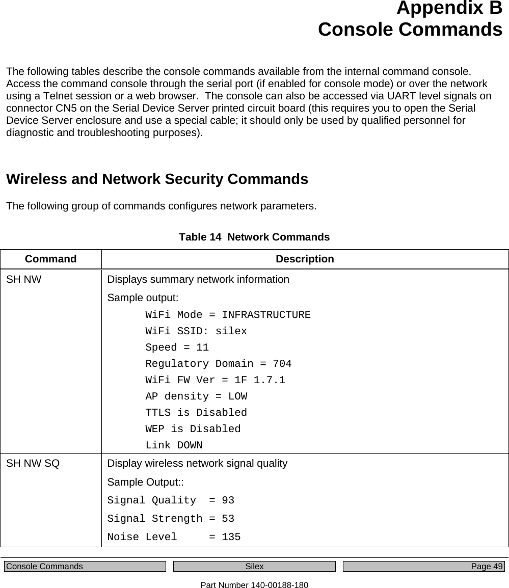   Console Commands  Silex  Page 49 Part Number 140-00188-180 Appendix B  Console Commands The following tables describe the console commands available from the internal command console. Access the command console through the serial port (if enabled for console mode) or over the network using a Telnet session or a web browser.  The console can also be accessed via UART level signals on connector CN5 on the Serial Device Server printed circuit board (this requires you to open the Serial Device Server enclosure and use a special cable; it should only be used by qualified personnel for diagnostic and troubleshooting purposes).   Wireless and Network Security Commands The following group of commands configures network parameters.  Table 14  Network Commands Command Description SH NW  Displays summary network information Sample output: WiFi Mode = INFRASTRUCTURE WiFi SSID: silex Speed = 11 Regulatory Domain = 704 WiFi FW Ver = 1F 1.7.1 AP density = LOW TTLS is Disabled WEP is Disabled Link DOWN SH NW SQ  Display wireless network signal quality Sample Output::  Signal Quality  = 93 Signal Strength = 53 Noise Level     = 135 