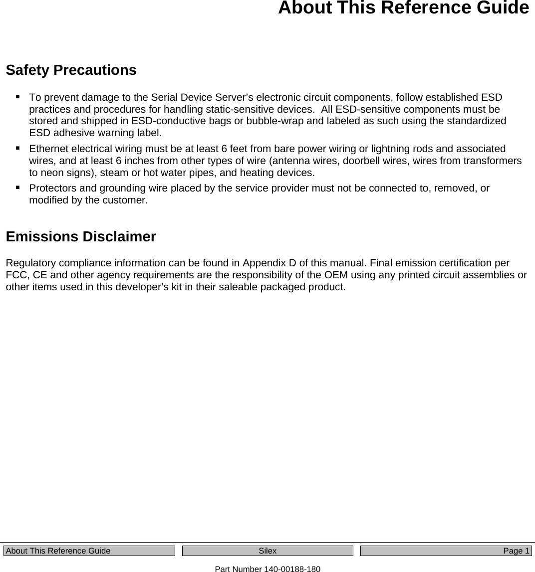  About This Reference Guide  Silex  Page 1 Part Number 140-00188-180 About This Reference Guide Safety Precautions  To prevent damage to the Serial Device Server’s electronic circuit components, follow established ESD practices and procedures for handling static-sensitive devices.  All ESD-sensitive components must be stored and shipped in ESD-conductive bags or bubble-wrap and labeled as such using the standardized ESD adhesive warning label.  Ethernet electrical wiring must be at least 6 feet from bare power wiring or lightning rods and associated wires, and at least 6 inches from other types of wire (antenna wires, doorbell wires, wires from transformers to neon signs), steam or hot water pipes, and heating devices.  Protectors and grounding wire placed by the service provider must not be connected to, removed, or modified by the customer. Emissions Disclaimer Regulatory compliance information can be found in Appendix D of this manual. Final emission certification per FCC, CE and other agency requirements are the responsibility of the OEM using any printed circuit assemblies or other items used in this developer’s kit in their saleable packaged product. 