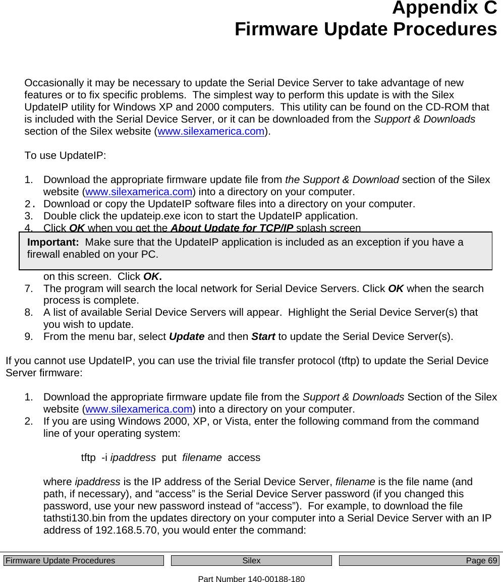   Firmware Update Procedures  Silex  Page 69 Part Number 140-00188-180 Appendix C Firmware Update Procedures  Occasionally it may be necessary to update the Serial Device Server to take advantage of new features or to fix specific problems.  The simplest way to perform this update is with the Silex UpdateIP utility for Windows XP and 2000 computers.  This utility can be found on the CD-ROM that is included with the Serial Device Server, or it can be downloaded from the Support &amp; Downloads section of the Silex website (www.silexamerica.com).  To use UpdateIP:  1.  Download the appropriate firmware update file from the Support &amp; Download section of the Silex website (www.silexamerica.com) into a directory on your computer. 2.  Download or copy the UpdateIP software files into a directory on your computer. 3.  Double click the updateip.exe icon to start the UpdateIP application.  4. Click OK when you get the About Update for TCP/IP splash screen 5.  When you get the Select Update File screen, locate the firmware update file that you downloaded in step 1, and double click on the file name. 6.  You will get the Update Files screen.  The firmware update file that you selected should appear on this screen.  Click OK. 7.  The program will search the local network for Serial Device Servers. Click OK when the search process is complete. 8.  A list of available Serial Device Servers will appear.  Highlight the Serial Device Server(s) that you wish to update.  9.  From the menu bar, select Update and then Start to update the Serial Device Server(s).  If you cannot use UpdateIP, you can use the trivial file transfer protocol (tftp) to update the Serial Device Server firmware:  1.  Download the appropriate firmware update file from the Support &amp; Downloads Section of the Silex website (www.silexamerica.com) into a directory on your computer. 2.  If you are using Windows 2000, XP, or Vista, enter the following command from the command line of your operating system:  tftp  -i ipaddress  put  filename  access  where ipaddress is the IP address of the Serial Device Server, filename is the file name (and path, if necessary), and “access” is the Serial Device Server password (if you changed this password, use your new password instead of “access”).  For example, to download the file tathsti130.bin from the updates directory on your computer into a Serial Device Server with an IP address of 192.168.5.70, you would enter the command:   Important:  Make sure that the UpdateIP application is included as an exception if you have a firewall enabled on your PC. 