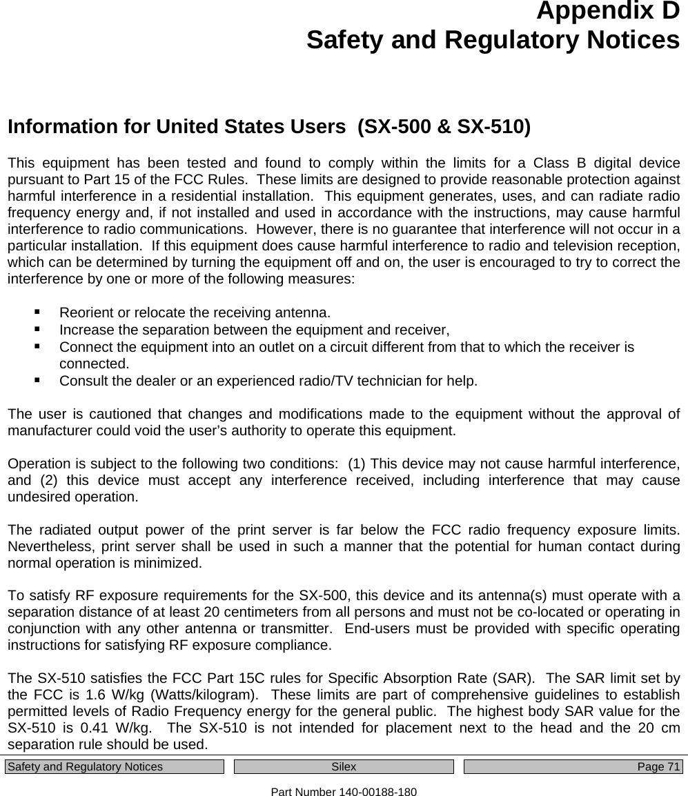  Safety and Regulatory Notices  Silex Page 71 Part Number 140-00188-180 Appendix D Safety and Regulatory Notices Information for United States Users  (SX-500 &amp; SX-510) This equipment has been tested and found to comply within the limits for a Class B digital device pursuant to Part 15 of the FCC Rules.  These limits are designed to provide reasonable protection against harmful interference in a residential installation.  This equipment generates, uses, and can radiate radio frequency energy and, if not installed and used in accordance with the instructions, may cause harmful interference to radio communications.  However, there is no guarantee that interference will not occur in a particular installation.  If this equipment does cause harmful interference to radio and television reception, which can be determined by turning the equipment off and on, the user is encouraged to try to correct the interference by one or more of the following measures:   Reorient or relocate the receiving antenna.  Increase the separation between the equipment and receiver,  Connect the equipment into an outlet on a circuit different from that to which the receiver is connected.  Consult the dealer or an experienced radio/TV technician for help.  The user is cautioned that changes and modifications made to the equipment without the approval of manufacturer could void the user’s authority to operate this equipment.  Operation is subject to the following two conditions:  (1) This device may not cause harmful interference, and (2) this device must accept any interference received, including interference that may cause undesired operation.  The radiated output power of the print server is far below the FCC radio frequency exposure limits. Nevertheless, print server shall be used in such a manner that the potential for human contact during normal operation is minimized.  To satisfy RF exposure requirements for the SX-500, this device and its antenna(s) must operate with a separation distance of at least 20 centimeters from all persons and must not be co-located or operating in conjunction with any other antenna or transmitter.  End-users must be provided with specific operating instructions for satisfying RF exposure compliance.  The SX-510 satisfies the FCC Part 15C rules for Specific Absorption Rate (SAR).  The SAR limit set by the FCC is 1.6 W/kg (Watts/kilogram).  These limits are part of comprehensive guidelines to establish permitted levels of Radio Frequency energy for the general public.  The highest body SAR value for the SX-510 is 0.41 W/kg.  The SX-510 is not intended for placement next to the head and the 20 cm separation rule should be used. 