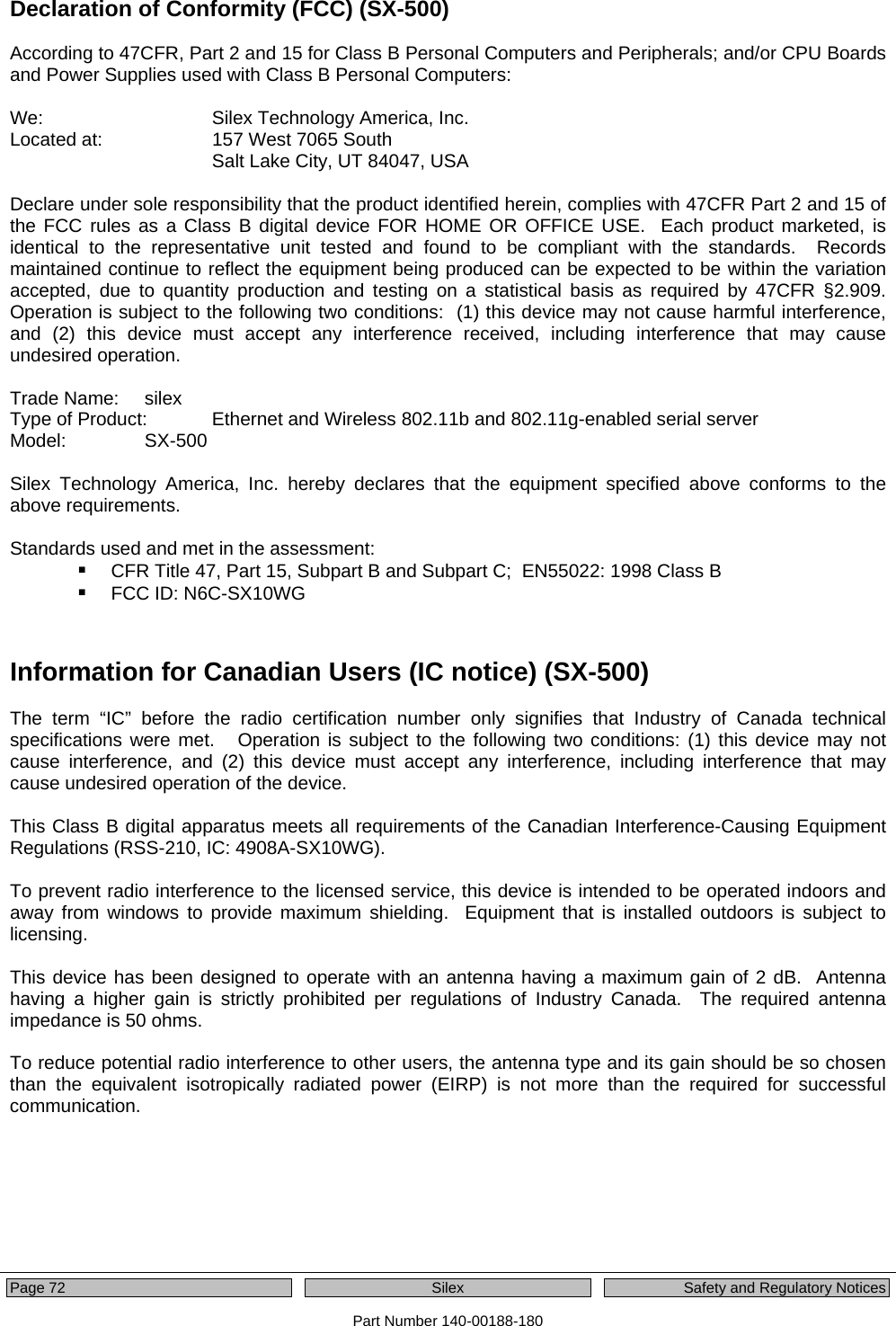  Page 72    Silex  Safety and Regulatory Notices Part Number 140-00188-180 Declaration of Conformity (FCC) (SX-500)  According to 47CFR, Part 2 and 15 for Class B Personal Computers and Peripherals; and/or CPU Boards and Power Supplies used with Class B Personal Computers:  We:      Silex Technology America, Inc. Located at:    157 West 7065 South Salt Lake City, UT 84047, USA  Declare under sole responsibility that the product identified herein, complies with 47CFR Part 2 and 15 of the FCC rules as a Class B digital device FOR HOME OR OFFICE USE.  Each product marketed, is identical to the representative unit tested and found to be compliant with the standards.  Records maintained continue to reflect the equipment being produced can be expected to be within the variation accepted, due to quantity production and testing on a statistical basis as required by 47CFR §2.909.  Operation is subject to the following two conditions:  (1) this device may not cause harmful interference, and (2) this device must accept any interference received, including interference that may cause undesired operation.  Trade Name:   silex Type of Product:   Ethernet and Wireless 802.11b and 802.11g-enabled serial server Model:   SX-500   Silex Technology America, Inc. hereby declares that the equipment specified above conforms to the above requirements.  Standards used and met in the assessment:  CFR Title 47, Part 15, Subpart B and Subpart C;  EN55022: 1998 Class B  FCC ID: N6C-SX10WG   Information for Canadian Users (IC notice) (SX-500)  The term “IC” before the radio certification number only signifies that Industry of Canada technical specifications were met.   Operation is subject to the following two conditions: (1) this device may not cause interference, and (2) this device must accept any interference, including interference that may cause undesired operation of the device.  This Class B digital apparatus meets all requirements of the Canadian Interference-Causing Equipment Regulations (RSS-210, IC: 4908A-SX10WG).  To prevent radio interference to the licensed service, this device is intended to be operated indoors and away from windows to provide maximum shielding.  Equipment that is installed outdoors is subject to licensing.  This device has been designed to operate with an antenna having a maximum gain of 2 dB.  Antenna having a higher gain is strictly prohibited per regulations of Industry Canada.  The required antenna impedance is 50 ohms.  To reduce potential radio interference to other users, the antenna type and its gain should be so chosen than the equivalent isotropically radiated power (EIRP) is not more than the required for successful communication. 