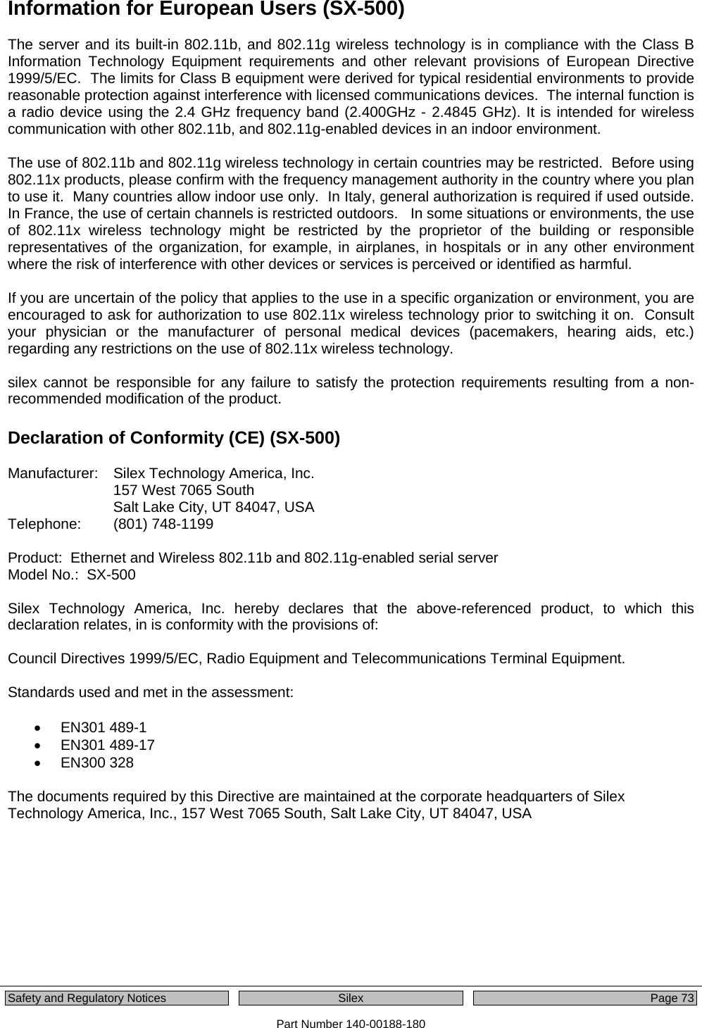  Safety and Regulatory Notices  Silex Page 73 Part Number 140-00188-180 Information for European Users (SX-500)  The server and its built-in 802.11b, and 802.11g wireless technology is in compliance with the Class B Information Technology Equipment requirements and other relevant provisions of European Directive 1999/5/EC.  The limits for Class B equipment were derived for typical residential environments to provide reasonable protection against interference with licensed communications devices.  The internal function is a radio device using the 2.4 GHz frequency band (2.400GHz - 2.4845 GHz). It is intended for wireless communication with other 802.11b, and 802.11g-enabled devices in an indoor environment.  The use of 802.11b and 802.11g wireless technology in certain countries may be restricted.  Before using 802.11x products, please confirm with the frequency management authority in the country where you plan to use it.  Many countries allow indoor use only.  In Italy, general authorization is required if used outside.  In France, the use of certain channels is restricted outdoors.   In some situations or environments, the use of 802.11x wireless technology might be restricted by the proprietor of the building or responsible representatives of the organization, for example, in airplanes, in hospitals or in any other environment where the risk of interference with other devices or services is perceived or identified as harmful.  If you are uncertain of the policy that applies to the use in a specific organization or environment, you are encouraged to ask for authorization to use 802.11x wireless technology prior to switching it on.  Consult your physician or the manufacturer of personal medical devices (pacemakers, hearing aids, etc.) regarding any restrictions on the use of 802.11x wireless technology.  silex cannot be responsible for any failure to satisfy the protection requirements resulting from a non-recommended modification of the product.  Declaration of Conformity (CE) (SX-500)  Manufacturer:    Silex Technology America, Inc. 157 West 7065 South Salt Lake City, UT 84047, USA Telephone:   (801) 748-1199  Product:  Ethernet and Wireless 802.11b and 802.11g-enabled serial server Model No.:  SX-500   Silex Technology America, Inc. hereby declares that the above-referenced product, to which this declaration relates, in is conformity with the provisions of:  Council Directives 1999/5/EC, Radio Equipment and Telecommunications Terminal Equipment.  Standards used and met in the assessment:  • EN301 489-1 •  EN301 489-17  •  EN300 328   The documents required by this Directive are maintained at the corporate headquarters of Silex Technology America, Inc., 157 West 7065 South, Salt Lake City, UT 84047, USA  