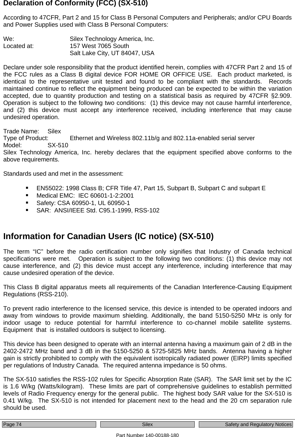  Page 74    Silex  Safety and Regulatory Notices Part Number 140-00188-180 Declaration of Conformity (FCC) (SX-510)  According to 47CFR, Part 2 and 15 for Class B Personal Computers and Peripherals; and/or CPU Boards and Power Supplies used with Class B Personal Computers:  We:      Silex Technology America, Inc. Located at:    157 West 7065 South Salt Lake City, UT 84047, USA  Declare under sole responsibility that the product identified herein, complies with 47CFR Part 2 and 15 of the FCC rules as a Class B digital device FOR HOME OR OFFICE USE.  Each product marketed, is identical to the representative unit tested and found to be compliant with the standards.  Records maintained continue to reflect the equipment being produced can be expected to be within the variation accepted, due to quantity production and testing on a statistical basis as required by 47CFR §2.909.  Operation is subject to the following two conditions:  (1) this device may not cause harmful interference, and (2) this device must accept any interference received, including interference that may cause undesired operation.  Trade Name:   Silex Type of Product:   Ethernet and Wireless 802.11b/g and 802.11a-enabled serial server Model:   SX-510  Silex Technology America, Inc. hereby declares that the equipment specified above conforms to the above requirements.  Standards used and met in the assessment:   EN55022: 1998 Class B; CFR Title 47, Part 15, Subpart B, Subpart C and subpart E  Medical EMC:  IEC 60601-1-2:2001  Safety: CSA 60950-1, UL 60950-1  SAR:  ANSI/IEEE Std. C95.1-1999, RSS-102   Information for Canadian Users (IC notice) (SX-510)  The term “IC” before the radio certification number only signifies that Industry of Canada technical specifications were met.   Operation is subject to the following two conditions: (1) this device may not cause interference, and (2) this device must accept any interference, including interference that may cause undesired operation of the device.  This Class B digital apparatus meets all requirements of the Canadian Interference-Causing Equipment Regulations (RSS-210).  To prevent radio interference to the licensed service, this device is intended to be operated indoors and away from windows to provide maximum shielding. Additionally, the band 5150-5250 MHz is only for indoor usage to reduce potential for harmful interference to co-channel mobile satellite systems. Equipment  that  is installed outdoors is subject to licensing.  This device has been designed to operate with an internal antenna having a maximum gain of 2 dB in the 2402-2472 MHz band and 3 dB in the 5150-5250 &amp; 5725-5825 MHz bands.  Antenna having a higher gain is strictly prohibited to comply with the equivalent isotropically radiated power (EIRP) limits specified per regulations of Industry Canada.  The required antenna impedance is 50 ohms.  The SX-510 satisfies the RSS-102 rules for Specific Absorption Rate (SAR).  The SAR limit set by the IC is 1.6 W/kg (Watts/kilogram).  These limits are part of comprehensive guidelines to establish permitted levels of Radio Frequency energy for the general public.  The highest body SAR value for the SX-510 is 0.41 W/kg.  The SX-510 is not intended for placement next to the head and the 20 cm separation rule should be used.  