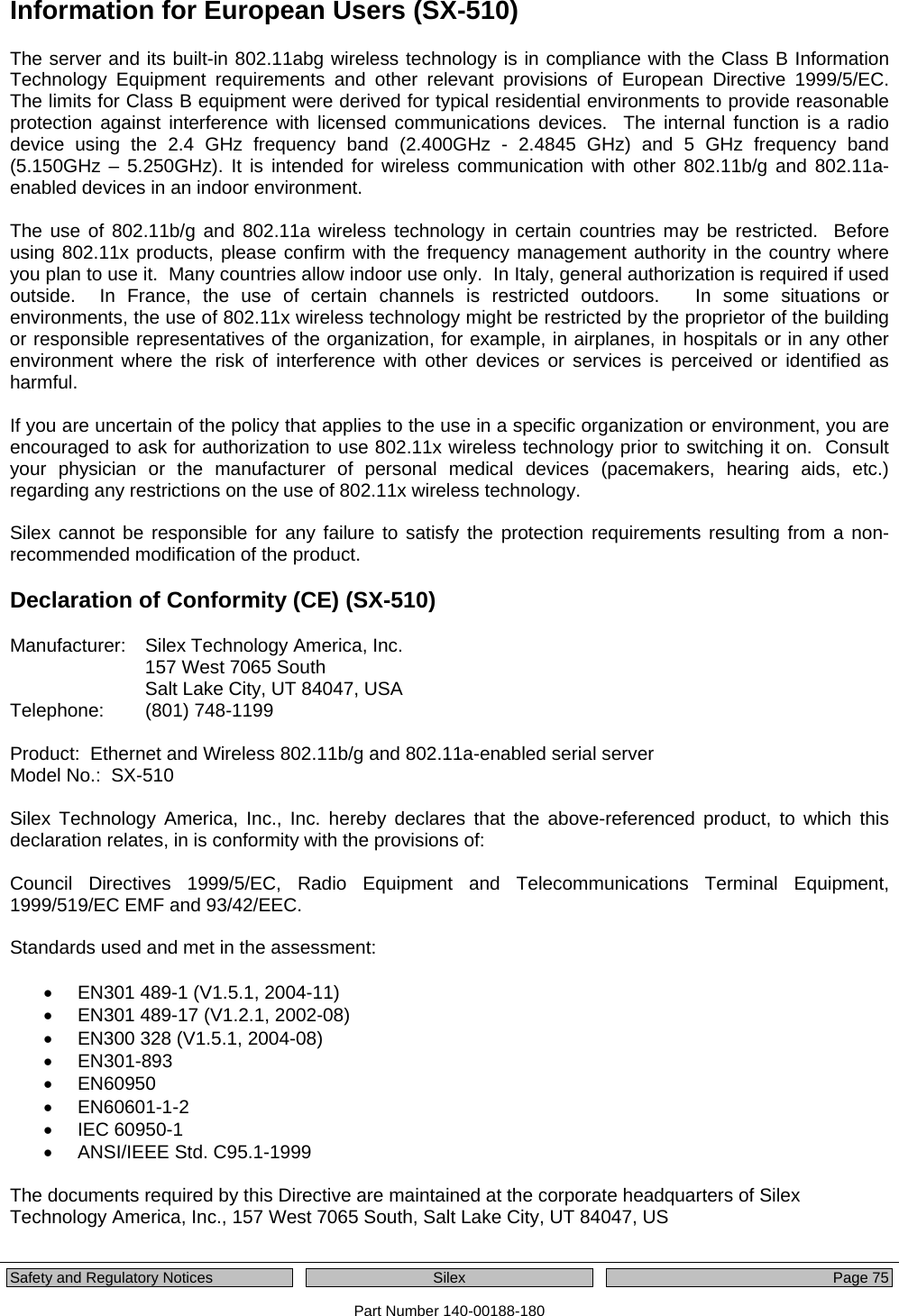  Safety and Regulatory Notices  Silex Page 75 Part Number 140-00188-180 Information for European Users (SX-510) The server and its built-in 802.11abg wireless technology is in compliance with the Class B Information Technology Equipment requirements and other relevant provisions of European Directive 1999/5/EC.  The limits for Class B equipment were derived for typical residential environments to provide reasonable protection against interference with licensed communications devices.  The internal function is a radio device using the 2.4 GHz frequency band (2.400GHz - 2.4845 GHz) and 5 GHz frequency band (5.150GHz – 5.250GHz). It is intended for wireless communication with other 802.11b/g and 802.11a-enabled devices in an indoor environment.  The use of 802.11b/g and 802.11a wireless technology in certain countries may be restricted.  Before using 802.11x products, please confirm with the frequency management authority in the country where you plan to use it.  Many countries allow indoor use only.  In Italy, general authorization is required if used outside.  In France, the use of certain channels is restricted outdoors.   In some situations or environments, the use of 802.11x wireless technology might be restricted by the proprietor of the building or responsible representatives of the organization, for example, in airplanes, in hospitals or in any other environment where the risk of interference with other devices or services is perceived or identified as harmful.  If you are uncertain of the policy that applies to the use in a specific organization or environment, you are encouraged to ask for authorization to use 802.11x wireless technology prior to switching it on.  Consult your physician or the manufacturer of personal medical devices (pacemakers, hearing aids, etc.) regarding any restrictions on the use of 802.11x wireless technology.  Silex cannot be responsible for any failure to satisfy the protection requirements resulting from a non-recommended modification of the product.  Declaration of Conformity (CE) (SX-510)  Manufacturer:    Silex Technology America, Inc. 157 West 7065 South Salt Lake City, UT 84047, USA Telephone:   (801) 748-1199  Product:  Ethernet and Wireless 802.11b/g and 802.11a-enabled serial server Model No.:  SX-510   Silex Technology America, Inc., Inc. hereby declares that the above-referenced product, to which this declaration relates, in is conformity with the provisions of:  Council Directives 1999/5/EC, Radio Equipment and Telecommunications Terminal Equipment, 1999/519/EC EMF and 93/42/EEC.  Standards used and met in the assessment:  •  EN301 489-1 (V1.5.1, 2004-11) •  EN301 489-17 (V1.2.1, 2002-08) •  EN300 328 (V1.5.1, 2004-08)  • EN301-893 • EN60950 • EN60601-1-2 • IEC 60950-1 • ANSI/IEEE Std. C95.1-1999  The documents required by this Directive are maintained at the corporate headquarters of Silex Technology America, Inc., 157 West 7065 South, Salt Lake City, UT 84047, US  