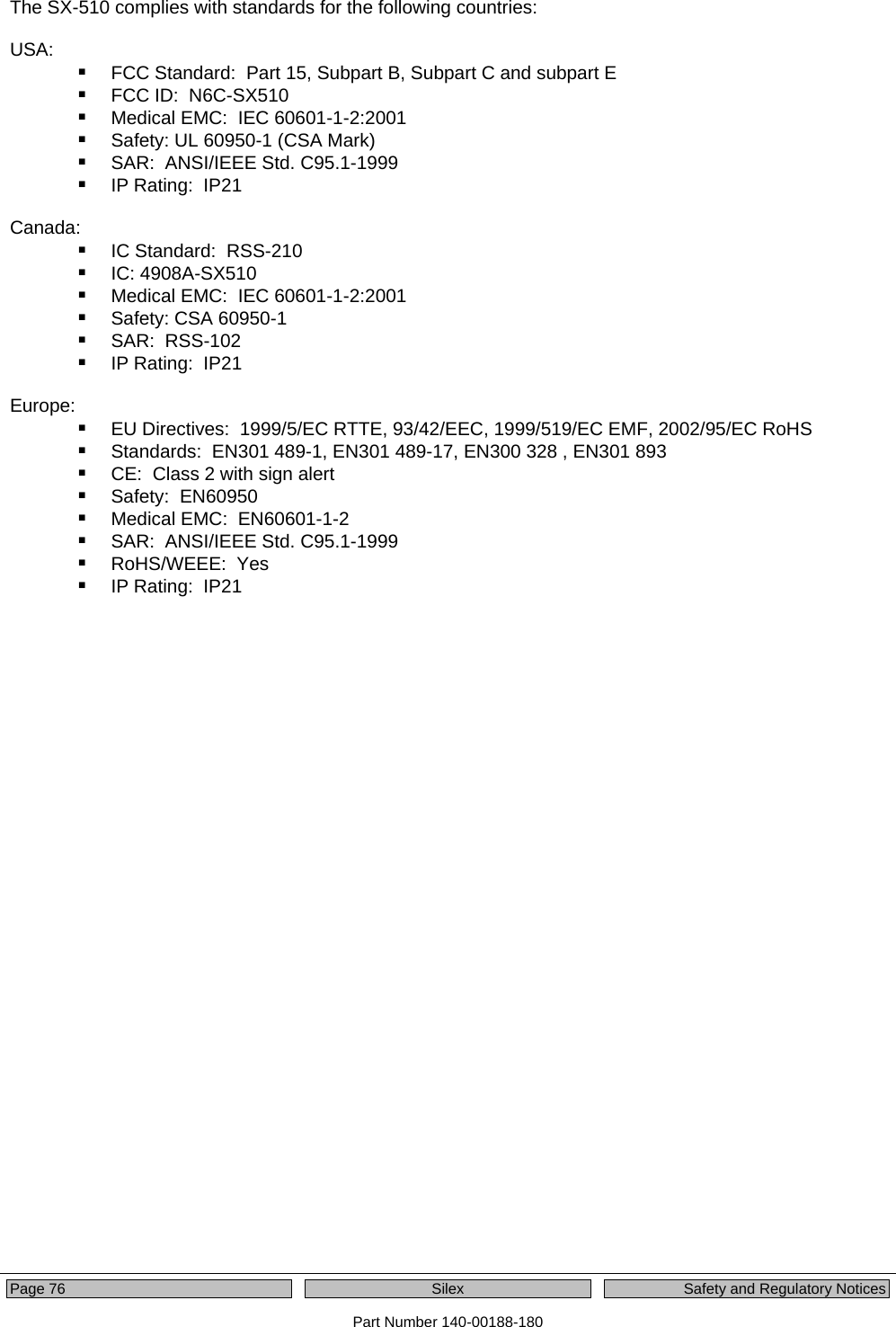  Page 76    Silex  Safety and Regulatory Notices Part Number 140-00188-180 The SX-510 complies with standards for the following countries:  USA:  FCC Standard:  Part 15, Subpart B, Subpart C and subpart E  FCC ID:  N6C-SX510  Medical EMC:  IEC 60601-1-2:2001  Safety: UL 60950-1 (CSA Mark)  SAR:  ANSI/IEEE Std. C95.1-1999  IP Rating:  IP21  Canada:  IC Standard:  RSS-210  IC: 4908A-SX510  Medical EMC:  IEC 60601-1-2:2001  Safety: CSA 60950-1  SAR:  RSS-102  IP Rating:  IP21  Europe:  EU Directives:  1999/5/EC RTTE, 93/42/EEC, 1999/519/EC EMF, 2002/95/EC RoHS  Standards:  EN301 489-1, EN301 489-17, EN300 328 , EN301 893  CE:  Class 2 with sign alert  Safety:  EN60950  Medical EMC:  EN60601-1-2  SAR:  ANSI/IEEE Std. C95.1-1999  RoHS/WEEE:  Yes  IP Rating:  IP21  