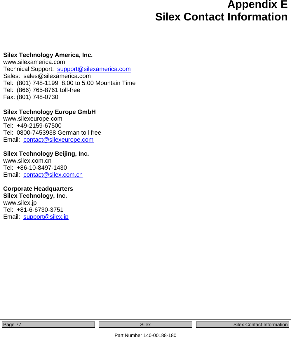   Page 77  Silex  Silex Contact Information Part Number 140-00188-180 Appendix E Silex Contact Information   Silex Technology America, Inc. www.silexamerica.com Technical Support:  support@silexamerica.com Sales:  sales@silexamerica.com Tel:  (801) 748-1199  8:00 to 5:00 Mountain Time Tel:  (866) 765-8761 toll-free Fax: (801) 748-0730  Silex Technology Europe GmbH www.silexeurope.com Tel:  +49-2159-67500 Tel:  0800-7453938 German toll free Email:  contact@silexeurope.com  Silex Technology Beijing, Inc. www.silex.com.cn Tel:  +86-10-8497-1430 Email:  contact@silex.com.cn  Corporate Headquarters Silex Technology, Inc. www.silex.jp Tel:  +81-6-6730-3751 Email:  support@silex.jp 