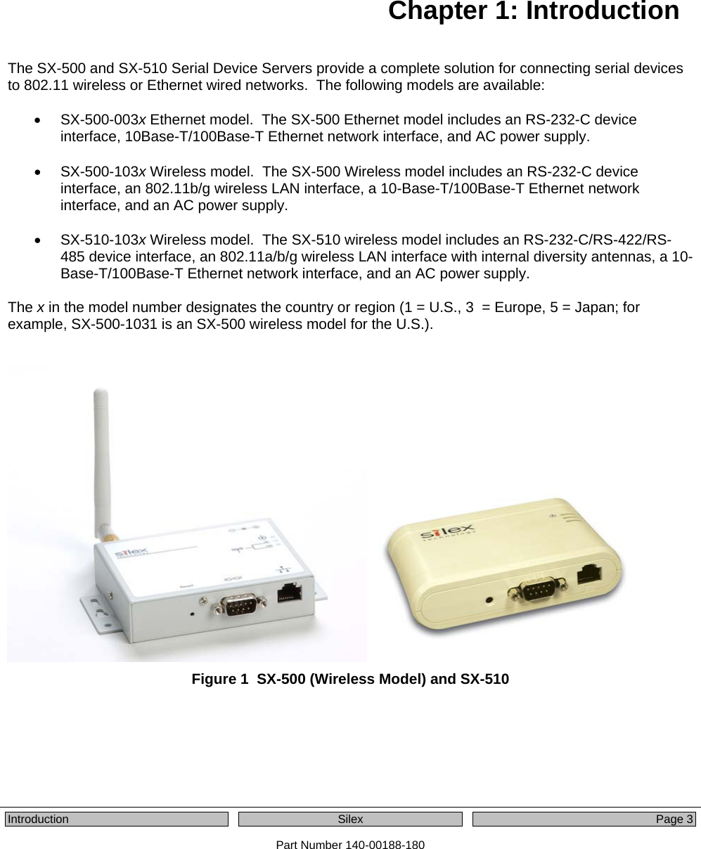   Introduction  Silex  Page 3 Part Number 140-00188-180   Chapter 1: Introduction The SX-500 and SX-510 Serial Device Servers provide a complete solution for connecting serial devices to 802.11 wireless or Ethernet wired networks.  The following models are available:  • SX-500-003x Ethernet model.  The SX-500 Ethernet model includes an RS-232-C device interface, 10Base-T/100Base-T Ethernet network interface, and AC power supply.  • SX-500-103x Wireless model.  The SX-500 Wireless model includes an RS-232-C device interface, an 802.11b/g wireless LAN interface, a 10-Base-T/100Base-T Ethernet network interface, and an AC power supply.  • SX-510-103x Wireless model.  The SX-510 wireless model includes an RS-232-C/RS-422/RS-485 device interface, an 802.11a/b/g wireless LAN interface with internal diversity antennas, a 10-Base-T/100Base-T Ethernet network interface, and an AC power supply.  The x in the model number designates the country or region (1 = U.S., 3  = Europe, 5 = Japan; for example, SX-500-1031 is an SX-500 wireless model for the U.S.).    Figure 1  SX-500 (Wireless Model) and SX-510 